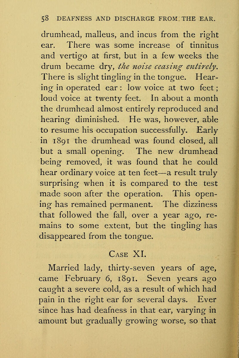 drumhead, malleus, and incus from the right ear. There was some increase of tinnitus and vertigo at first, but in a few weeks the drum became dry, the noise ceasing entirely. There is slight tingling in the tongue. Hear- ing in operated ear: low voice at two feet; loud voice at twenty feet. In about a month the drumhead almost entirely reproduced and hearing diminished. He was, however, able to resume his occupation successfully. Early in 1891 the drumhead was found closed, all but a small opening. The new drumhead being removed, it was found that he could hear ordinary voice at ten feet—a result truly surprising when it is compared to the test made soon after the operation. This open- ing has remained permanent. The dizziness that followed the fall, over a year ago, re- mains to some extent, but the tingling has disappeared from the tongue. Case XL Married lady, thirty-seven years of age, came February 6, 1891. Seven years ago caught a severe cold, as a result of which had pain in the right ear for several days. Ever since has had deafness in that ear, varying in amount but gradually growing worse, so that