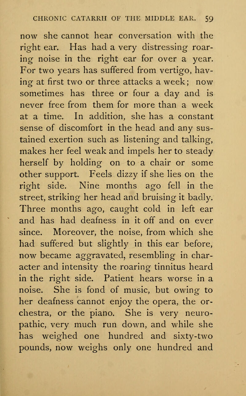 now she cannot hear conversation with the right ear. Has had a very distressing roar- ing noise in the right ear for over a year. For two years has suffered from vertigo, hav- ing at first two or three attacks a week; now sometimes has three or four a day and is never free from them for more than a week at a time. In addition, she has a constant sense of discomfort in the head and any sus- tained exertion such as listening and talking, makes her feel weak and impels her to steady herself by holding on to a chair or some other support. Feels dizzy if she lies on the right side. Nine months ago fell in the street, striking her head and bruising it badly. Three months ago, caught cold in left ear and has had deafness in it off and on ever since. Moreover, the noise, from which she had suffered but slightly in this ear before, now became aggravated, resembling in char- acter and intensity the roaring tinnitus heard in the right side. Patient hears worse in a noise. She is fond of music, but owing to her deafness cannot enjoy the opera, the or- chestra, or the piano. She is very neuro- pathic, very much run down, and while she has weighed one hundred and sixty-two pounds, now weighs only one hundred and