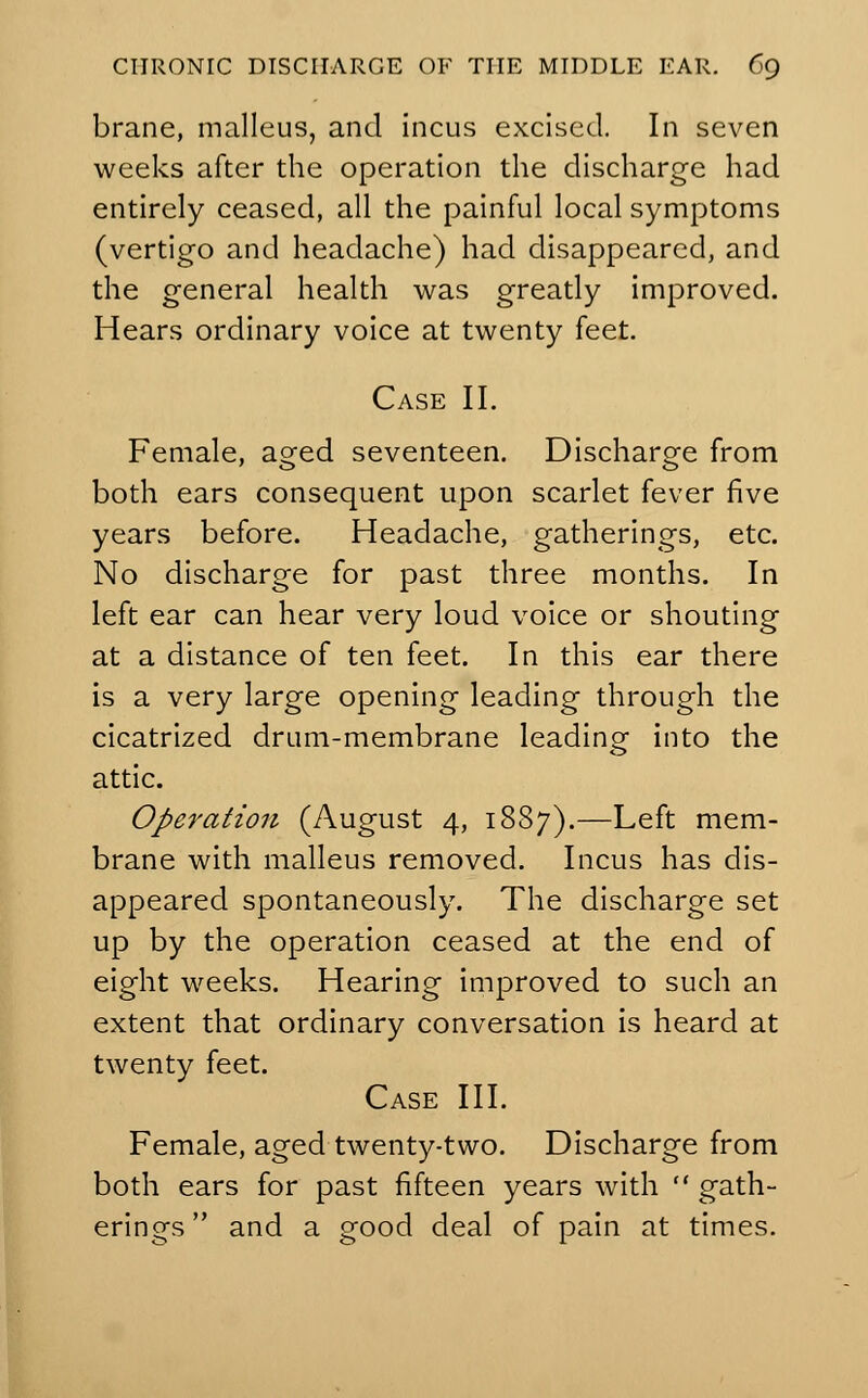 brane, malleus, and incus excised. In seven weeks after the operation the discharge had entirely ceased, all the painful local symptoms (vertigo and headache) had disappeared, and the general health was greatly improved. Hears ordinary voice at twenty feet. Case II. Female, aged seventeen. Discharge from both ears consequent upon scarlet fever five years before. Headache, gatherings, etc. No discharge for past three months. In left ear can hear very loud voice or shouting at a distance of ten feet. In this ear there is a very large opening leading through the cicatrized drum-membrane leading into the attic. Operation (August 4, 1887).—Left mem- brane with malleus removed. Incus has dis- appeared spontaneously. The discharge set up by the operation ceased at the end of eight weeks. Hearing improved to such an extent that ordinary conversation is heard at twenty feet. Case III. Female, aged twenty-two. Discharge from both ears for past fifteen years with  gath- erings  and a good deal of pain at times.