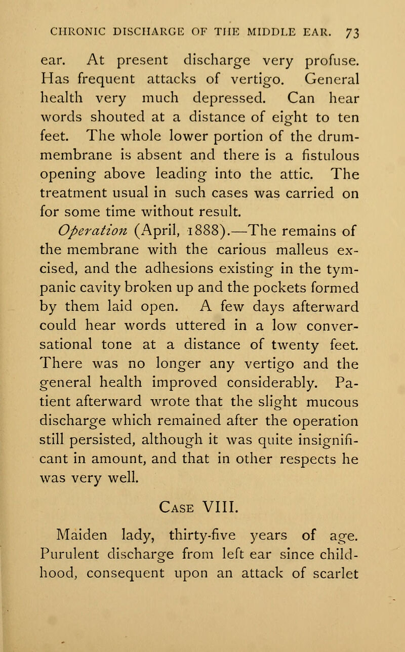 ear. At present discharge very profuse. Has frequent attacks of vertigo. General health very much depressed. Can hear words shouted at a distance of eiofht to ten feet. The whole lower portion of the drum- membrane is absent and there is a fistulous opening above leading into the attic. The treatment usual in such cases was carried on for some time without result. Operation (April, 1888).—The remains of the membrane with the carious malleus ex- cised, and the adhesions existing in the tym- panic cavity broken up and the pockets formed by them laid open. A few days afterward could hear words uttered in a low conver- sational tone at a distance of twenty feet. There was no longer any vertigo and the general health improved considerably. Pa- tient afterward wrote that the slight mucous discharge which remained after the operation still persisted, although it was quite insignifi- cant in amount, and that in other respects he was very well. Case VIII. Maiden lady, thirty-five years of age. Purulent discharge from left ear since child- hood, consequent upon an attack of scarlet