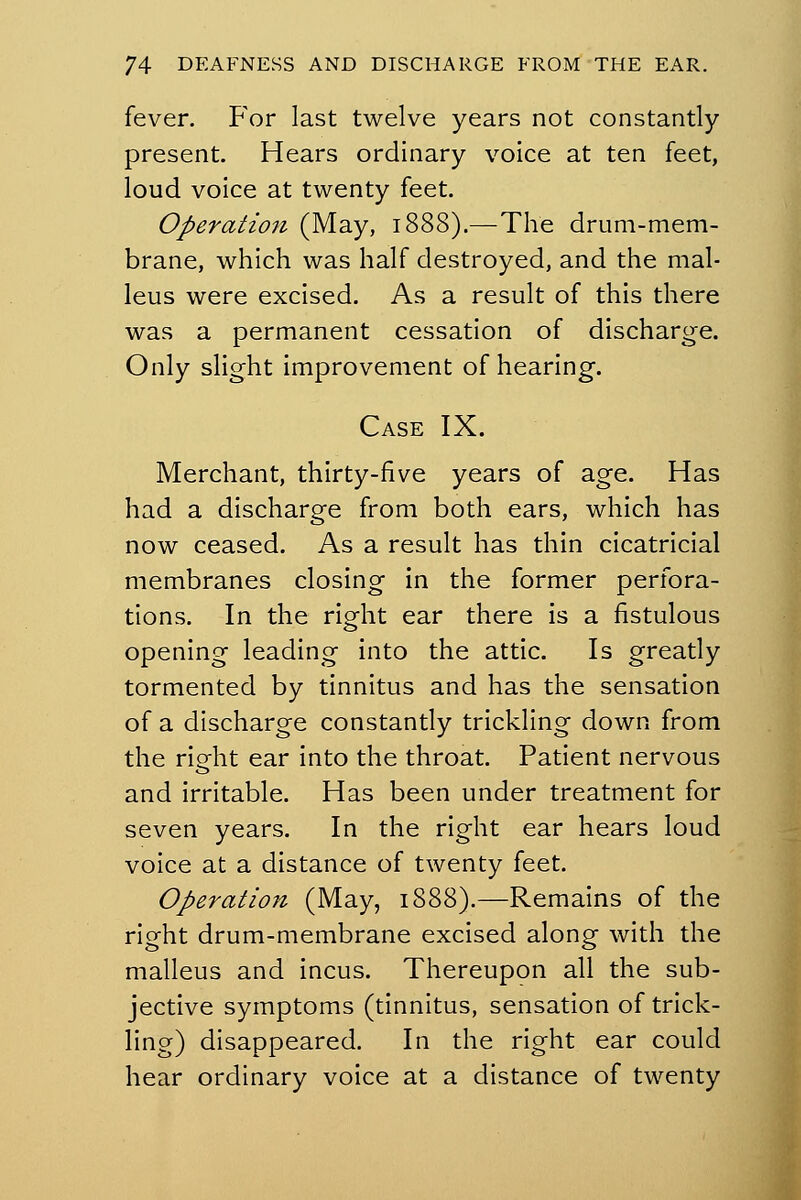 fever. For last twelve years not constantly present. Hears ordinary voice at ten feet, loud voice at twenty feet. Operation (May, 1888).—The drum-mem- brane, which was half destroyed, and the mal- leus were excised. As a result of this there was a permanent cessation of discharge. Only slight improvement of hearing. Case IX. Merchant, thirty-five years of age. Has had a discharge from both ears, which has now ceased. As a result has thin cicatricial membranes closing in the former perfora- tions. In the right ear there is a fistulous opening leading into the attic. Is greatly tormented by tinnitus and has the sensation of a discharge constantly trickling down from the right ear into the throat. Patient nervous and irritable. Has been under treatment for seven years. In the right ear hears loud voice at a distance of twenty feet. Operation (May, 1888).—Remains of the right drum-membrane excised along with the malleus and incus. Thereupon all the sub- jective symptoms (tinnitus, sensation of trick- ling) disappeared. In the right ear could hear ordinary voice at a distance of twenty