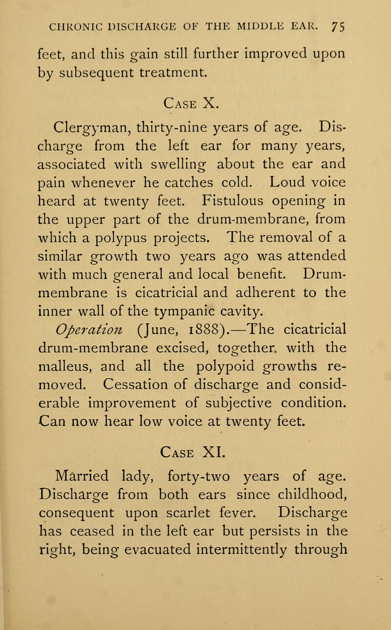 feet, and this gain still further improved upon by subsequent treatment. Case X. Clergyman, thirty-nine years of age. Dis- charge from the left ear for many years, associated with swelling about the ear and pain whenever he catches cold. Loud voice heard at twenty feet. Fistulous opening in the upper part of the drum-membrane, from which a polypus projects. The removal of a similar growth two years ago was attended with much general and local benefit. Drum- membrane is cicatricial and adherent to the inner wall of the tympanic cavity. Operation (June, 1888).—The cicatricial drum-membrane excised, together with the malleus, and all the polypoid growths re- moved. Cessation of discharge and consid- erable improvement of subjective condition. Can now hear low voice at twenty feet. Case XI. Married lady, forty-two years of age. Discharge from both ears since childhood, consequent upon scarlet fever. Discharge has ceased in the left ear but persists in the right, being evacuated intermittently through