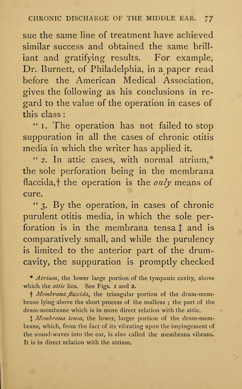 sue the same line of treatment have achieved similar success and obtained the same brill- iant and gratifying- results. For example, Dr. Burnett, of Philadelphia, in a paper read before the American Medical Association, gives the following as his conclusions in re- gard to the value of the operation in cases of this class :  i. The operation has not failed to stop suppuration in all the cases of chronic otitis media in which the writer has applied it.  2. In attic cases, with normal atrium,* the sole perforation being in the membrana flaccida,f the operation is the only means of cure.  3. By the operation, in cases of chronic purulent otitis media, in which the sole per- foration is in the membrana tensa % and is comparatively small, and while the purulency is limited to the anterior part of the drum- cavity, the suppuration is promptly checked * Atrium, the lower large portion of the tympanic cavity, above which the attic lies. See Figs. 1 and 2. \ Membranaflaccida, the triangular portion of the drum-mem- brane lying above the short process of the malleus ; the part of the drum-membrane which is in more direct relation with the attic. \ Membrana tensa, the lower, larger portion of the drum-mem- brane, which, from the fact of its vibrating upon the impingement of the sound-waves into the ear, is also called the membrana vibrans. It is in direct relation with the atrium.