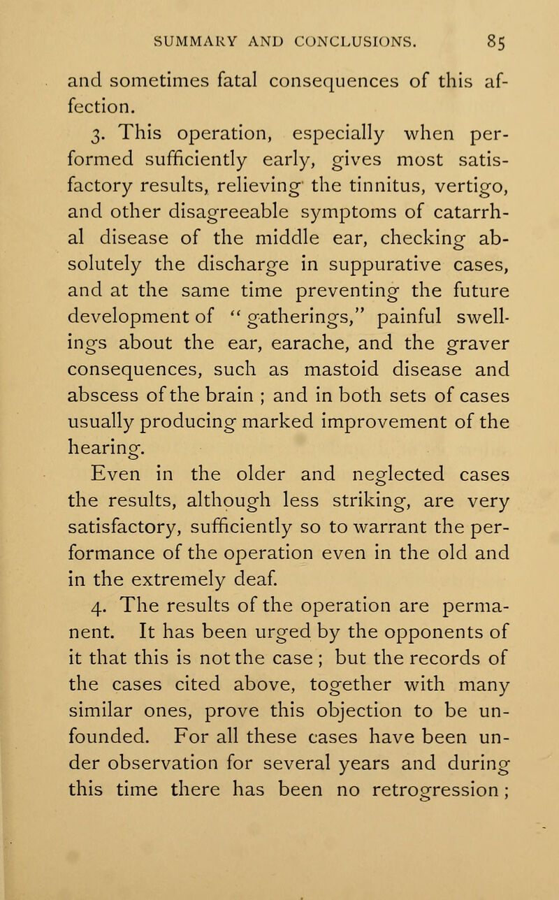 and sometimes fatal consequences of this af- fection. 3. This operation, especially when per- formed sufficiently early, gives most satis- factory results, relieving the tinnitus, vertigo, and other disagreeable symptoms of catarrh- al disease of the middle ear, checking ab- solutely the discharge in suppurative cases, and at the same time preventing the future development of  gatherings, painful swell- ings about the ear, earache, and the graver consequences, such as mastoid disease and abscess of the brain ; and in both sets of cases usually producing marked improvement of the hearing. Even in the older and neglected cases the results, although less striking, are very satisfactory, sufficiently so to warrant the per- formance of the operation even in the old and in the extremely deaf. 4. The results of the operation are perma- nent. It has been urged by the opponents of it that this is not the case ; but the records of the cases cited above, together with many similar ones, prove this objection to be un- founded. For all these cases have been un- der observation for several years and during this time there has been no retrogression;