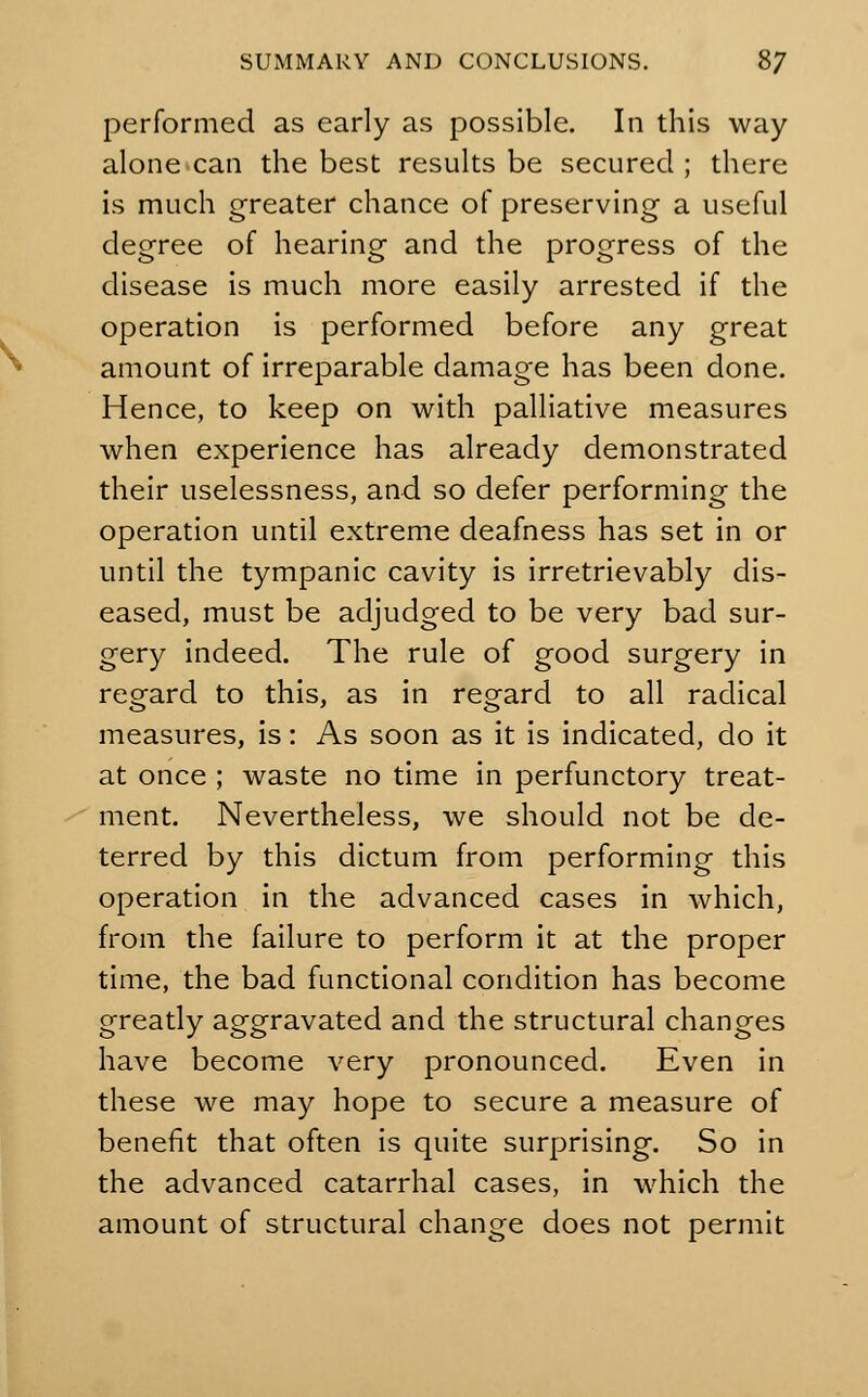 performed as early as possible. In this way alone can the best results be secured ; there is much greater chance of preserving a useful degree of hearing and the progress of the disease is much more easily arrested if the operation is performed before any great amount of irreparable damage has been done. Hence, to keep on with palliative measures when experience has already demonstrated their uselessness, and so defer performing the operation until extreme deafness has set in or until the tympanic cavity is irretrievably dis- eased, must be adjudged to be very bad sur- gery indeed. The rule of good surgery in regard to this, as in regard to all radical measures, is: As soon as it is indicated, do it at once ; waste no time in perfunctory treat- ment. Nevertheless, we should not be de- terred by this dictum from performing this operation in the advanced cases in which, from the failure to perform it at the proper time, the bad functional condition has become greatly aggravated and the structural changes have become very pronounced. Even in these we may hope to secure a measure of benefit that often is quite surprising. So in the advanced catarrhal cases, in which the amount of structural change does not permit