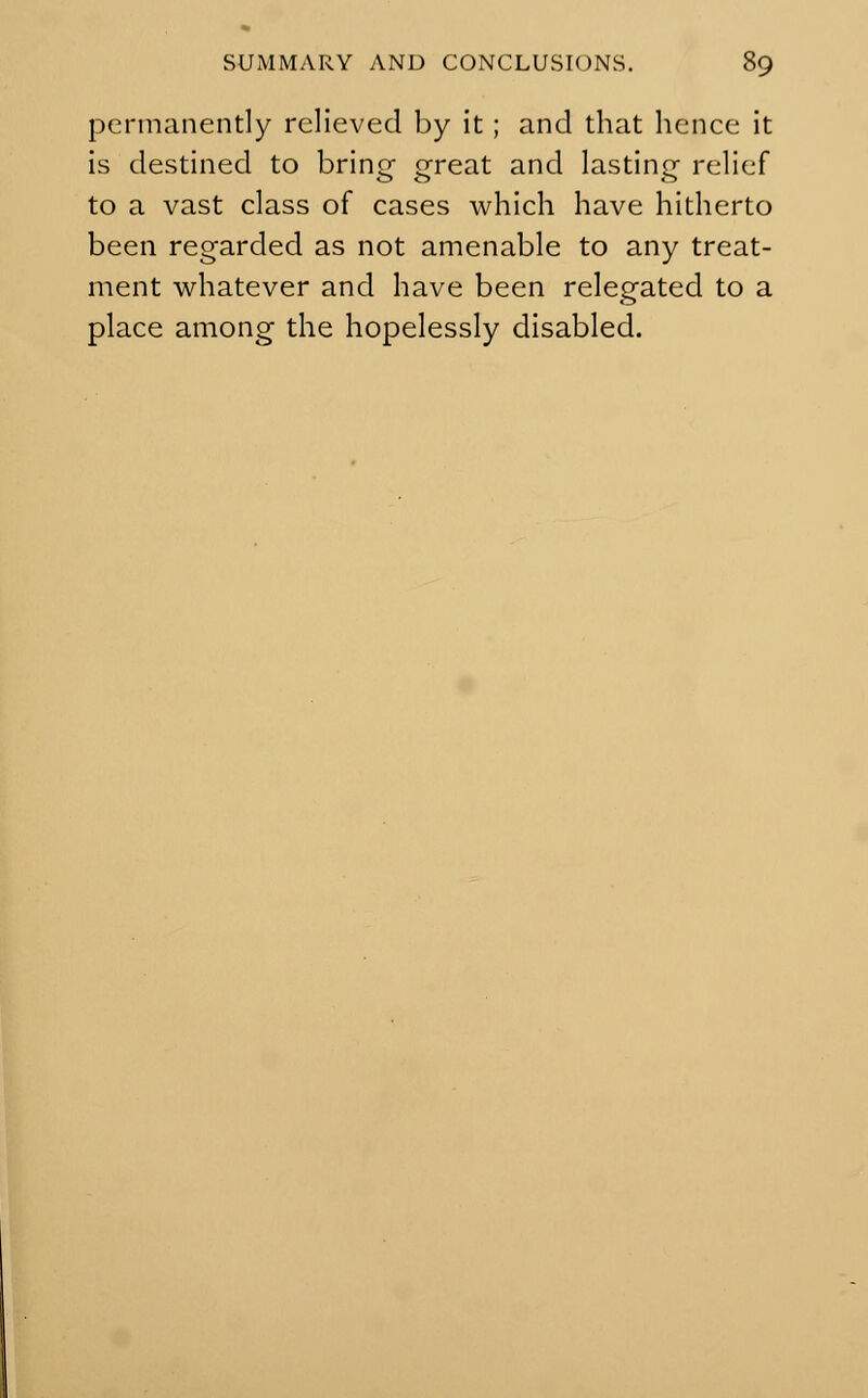 permanently relieved by it; and that hence it is destined to brino- qreat and lasting relief to a vast class of cases which have hitherto been regarded as not amenable to any treat- ment whatever and have been relegated to a place among the hopelessly disabled.