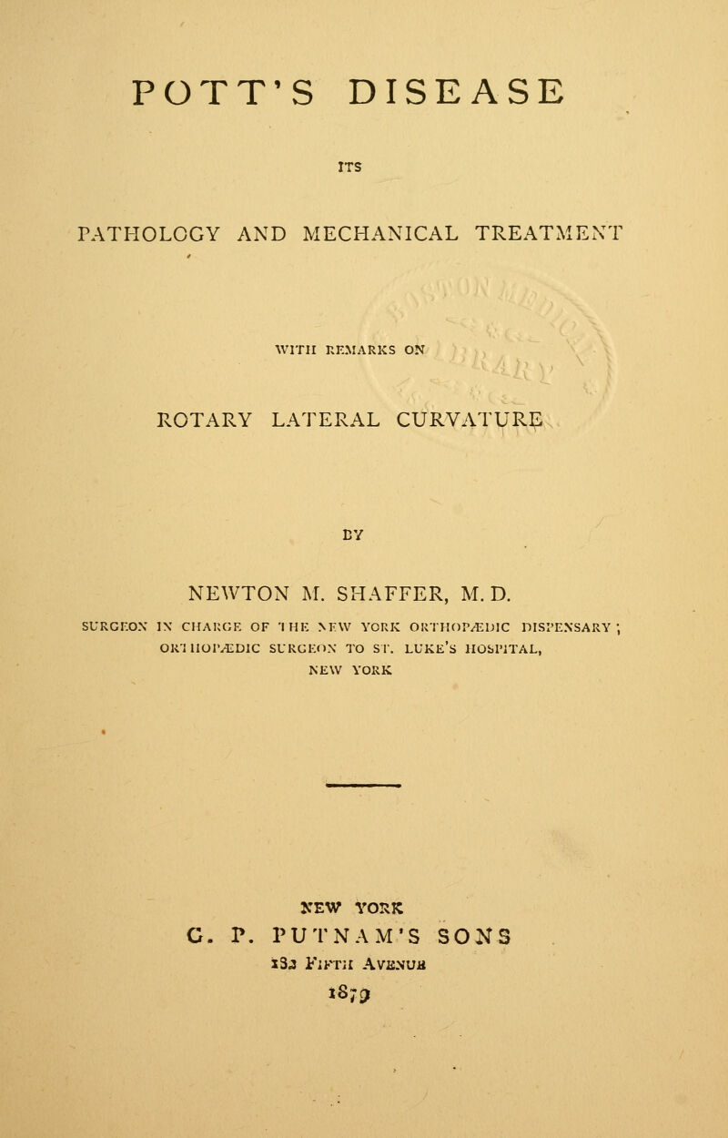 POTT'S DISEASE ITS PATHOLOGY AND MECHANICAL TREATMENT WITH REMARKS ON PvOTARY LATERAL CURVATURE cv NEWTON M. SHAFFER, M. D. SURGF.OX IX CHAUGE OF 'I HE NEW YORK OiriHOP^DIC DISPENSARY OR'illOr^DIC SURGEON TO S r. LUKE's HObl'iTAL, NEW YORK C. P. PUTNAM'S SONS