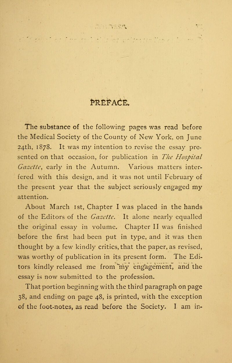 The substance of the following pages was read before the Medical Society of the County of New York, on June 24th, 1878. It was my intention to revise the essay pre- sented on that occasion, for publication in The Hospital Gazette, early in the Autumn. Various matters inter- fered with this design, and it was not until February of the present year that the subject seriously engaged my attention. About March ist, Chapter I was placed in the hands of the Editors of the Gazette. It alone nearly equalled the original essay in volume. Chapter II was finished before the first had been put in type, and it was then thought by a few kindly critics, that the paper, as revised, was worthy of publication in its present form. The Edi- tors kindly released me from rhy engagement, and the essay is now submitted to the profession. That portion beginning with the third paragraph on page 38, and ending on page 48, is printed, with the exception of the foot-notes, as read before the Society. I am in-