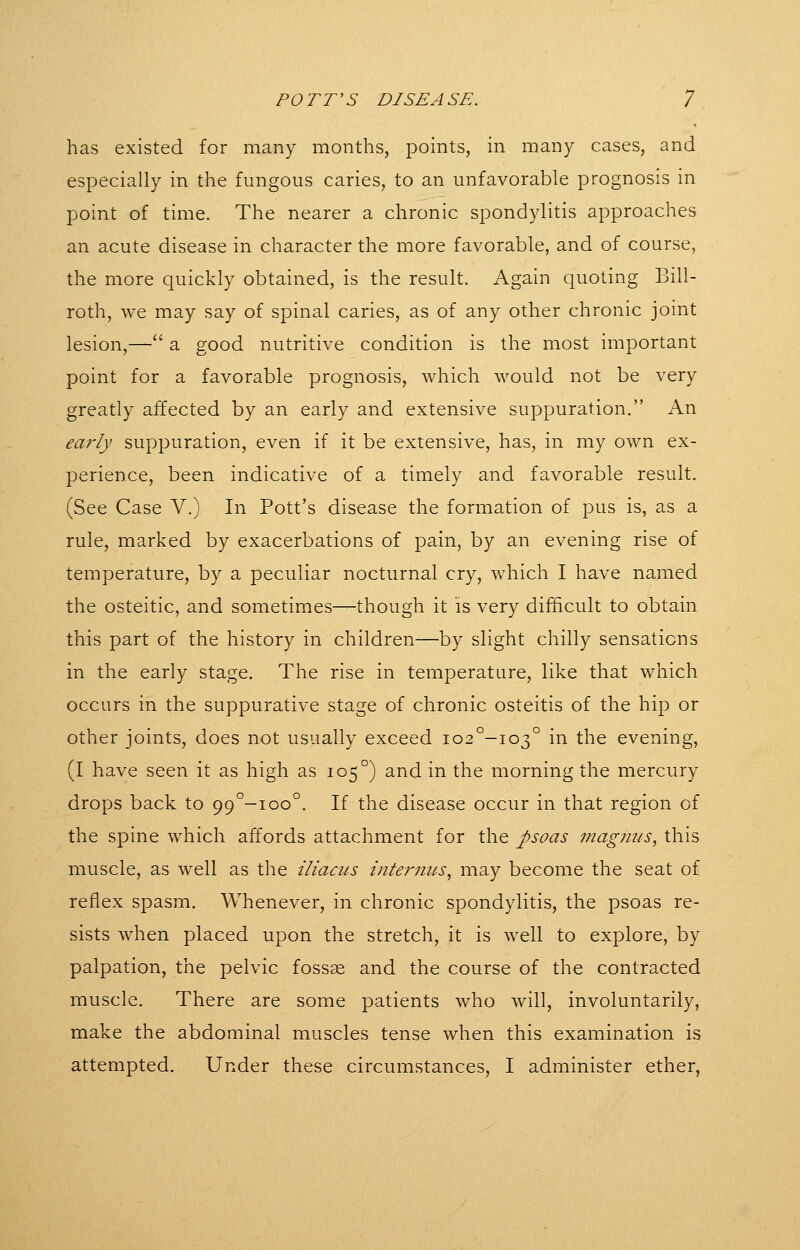 has existed for many months, points, in many cases, and especially in the fungous caries, to an unfavorable prognosis in point of time. The nearer a chronic spondylitis approaches an acute disease in character the more favorable, and of course, the more quickly obtained, is the result. Again quoting Bill- roth, we may say of spinal caries, as of any other chronic joint lesion,— a good nutritive condition is the most important point for a favorable prognosis, which would not be very greatly affected by an early and extensive suppuration. An ea7'ly suppuration, even if it be extensive, has, in my own ex- perience, been indicative of a timely and favorable result. (See Case V.) In Pott's disease the formation of pus is, as a rule, marked by exacerbations of pain, by an evening rise of temperature, by a peculiar nocturnal cry, which I have named the osteitic, and sometimes—though it is very difficult to obtain this part of the history in children—by slight chilly sensations in the early stage. The rise in temperature, like that which occurs in the suppurative stage of chronic osteitis of the hip or other joints, does not usually exceed io2°-io3° in the evening, (I have seen it as high as 105°) and in the morning the mercury drops back to 99°-ioo°. If the disease occur in that region of the spine which affords attachment for the psoas magnus, this muscle, as well as the iliacus i7iternus, may become the seat of reflex spasm. Whenever, in chronic spondylitis, the psoas re- sists when placed upon the stretch, it is well to explore, by palpation, the pelvic fossae and the course of the contracted muscle. There are some patients who will, involuntarily, make the abdominal muscles tense when this examination is attempted. Under these circumstances, I administer ether,