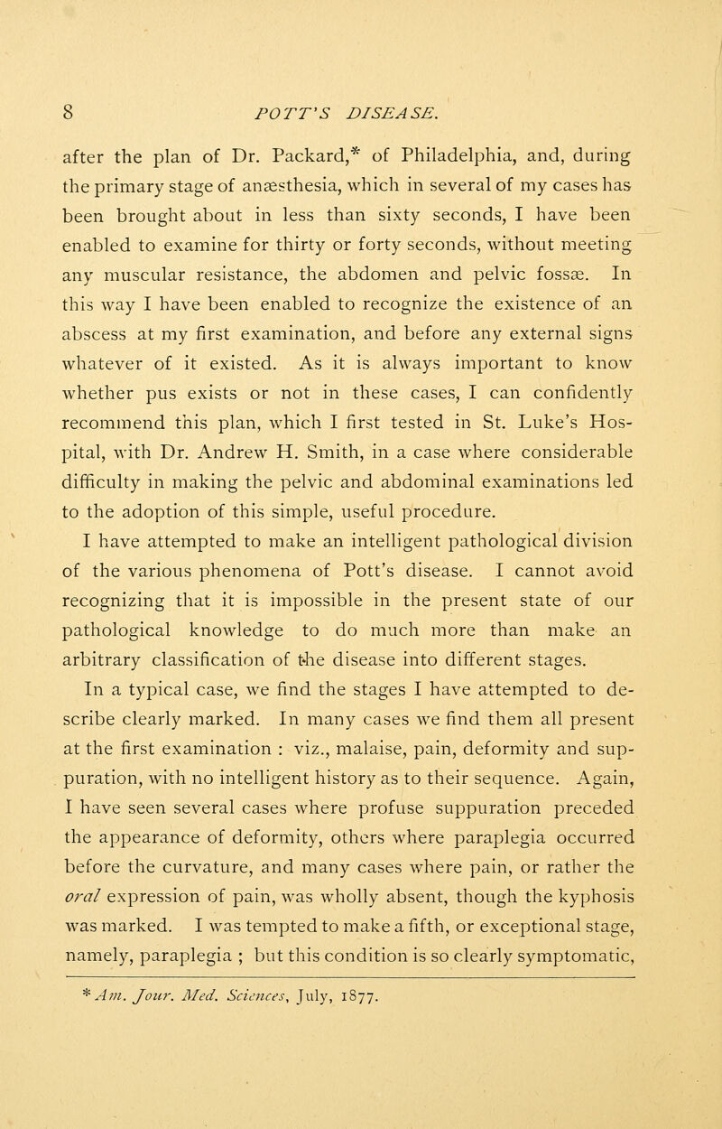after the plan of Dr. Packard,* of Philadelphia, and, during the primary stage of anaesthesia, which in several of my cases has been brought about in less than sixty seconds, I have been enabled to examine for thirty or forty seconds, without meeting any muscular resistance, the abdomen and pelvic fossae. In this way I have been enabled to recognize the existence of an abscess at my first examination, and before any external signs whatever of it existed. As it is always important to know whether pus exists or not in these cases, I can confidently recommend this plan, which I first tested in St. Luke's Hos- pital, with Dr. Andrew H. Smith, in a case where considerable difficulty in making the pelvic and abdominal examinations led to the adoption of this simple, useful procedure. I have attempted to make an intelligent pathological division of the various phenomena of Pott's disease. I cannot avoid recognizing that it is impossible in the present state of our pathological knowledge to do much more than make an arbitrary classification of t4ie disease into different stages. In a typical case, we find the stages I have attempted to de- scribe clearly marked. In many cases we find them all present at the first examination : viz., malaise, pain, deformity and sup- puration, with no intelligent history as to their sequence. Again, I have seen several cases where profuse suppuration preceded the appearance of deformity, others where paraplegia occurred before the curvature, and many cases where pain, or rather the oral expression of pain, was wholly absent, though the kyphosis was marked. I was tempted to make a fifth, or exceptional stage, namely, paraplegia ; but this condition is so clearly symptomatic, ^ Am. Jour. Med. Sciences, July, 1877.