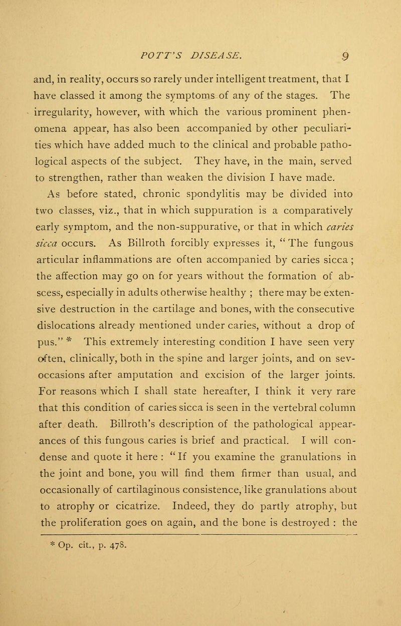 and, in reality, occurs so rarely under intelligent treatment, that I have classed it among the symptoms of any of the stages. The irregularity, however, with which the various prominent phen- omena appear, has also been accompanied by other peculiari- ties which have added much to the clinical and probable patho- logical aspects of the subject. They have, in the main, served to strengthen, rather than weaken the division I have made. As before stated, chronic spondylitis may be divided into two classes, viz., that in which suppuration is a comparatively early symptom, and the non-suppurative, or that in which cartes sicca occurs. As Billroth forcibly expresses it, '' The fungous articular inflammations are often accompanied by caries sicca ; the affection may go on for years without the formation of ab- scess, especially in adults otherwise healthy ; there may be exten- sive destruction in the cartilage and bones, with the consecutive dislocations already mentioned under caries, without a drop of pus. * This extremely interesting condition I have seen very often, clinically, both in the spine and larger joints, and on sev- occasions after amputation and excision of the larger joints. For reasons which I shall state hereafter, I think it very rare that this condition of caries sicca is seen in the vertebral column after death. Billroth's description of the pathological appear- ances of this fungous caries is brief and practical. I will con- dense and quote it here : If you examine the granulations in the joint and bone, you will find them firmer than usual, and occasionally of cartilaginous consistence, like granulations about to atrophy or cicatrize. Indeed, they do partly atrophy, but the proliferation goes on again, and the bone is destroyed : the