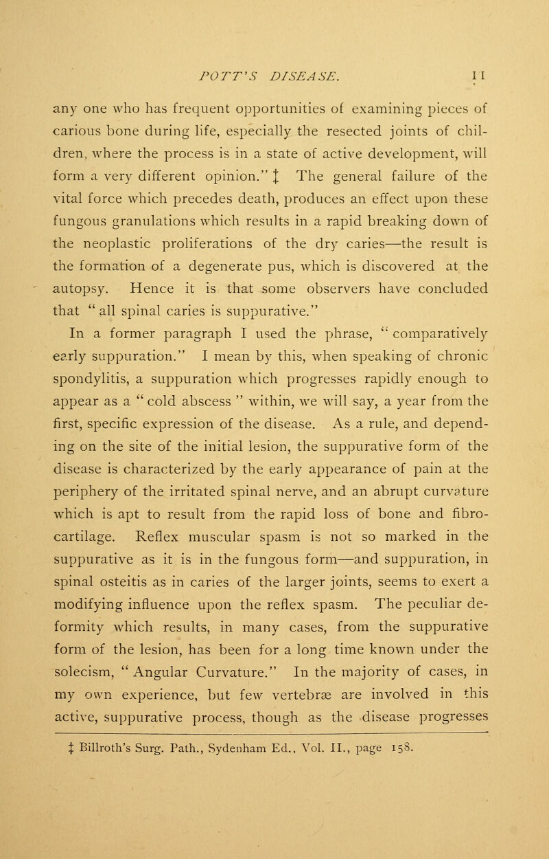 any one who has frequent opportunities of examining pieces of carious bone during hfe, especially the resected joints of chil- dren, where the process is in a state of active development, will form a very different opinion. \ The general failure of the vital force which precedes death, produces an effect upon these fungous granulations which results in a rapid breaking down of the neoplastic proliferations of the dry caries—the result is the formation of a degenerate pus, which is discovered at the autopsy. Hence it is that some observers have concluded that all spinal caries is suppurative. In a former paragraph I used the phrase,  comparatively early suppuration. I mean by this, when speaking of chronic spondylitis, a suppuration which progresses rapidly enough to appear as a  cold abscess  within, we will say, a year from the first, specific expression of the disease. As a rule, and depend- ing on the site of the initial lesion, the suppurative form of the disease is characterized by the early appearance of pain at the periphery of the irritated spinal nerve, and an abrupt curvature which is apt to result from the rapid loss of bone and fibro- cartilage. Reflex muscular spasm is not so marked in the suppurative as it is in the fungous form—and suppuration, in spinal osteitis as in caries of the larger joints, seems to exert a modifying influence upon the reflex spasm. The peculiar de- formity which results, in many cases, from the suppurative form of the lesion, has been for a long time known under the solecism, Angular Curvature. In the majority of cases, in my own experience, but few vertebrae are involved in this active, suppurative process, though as the disease progresses X Billroth's Surg. Path., Sydenham Ed., Vol. II., page 15S.