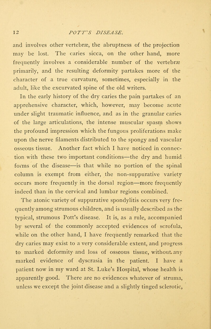 and involves other vertebrse, the abruptness of the projection may be lost. The caries sicca, on the other hand, more frequently involves a considerable number of the vertebrae primarily, and the resulting deformity partakes more of the character of a true curvature, sometimes, especially in the adult, like the excurvated spine of the old writers. In the early history of the dry caries the pain partakes of an apprehensive character, which, however, may become acute under slight traumatic influence, and as in the granular caries of the large articulations, the intense muscular spasm shows the profound impression which the fungous proliferations make upon the nerve filaments distributed to the spongy and vascular osseous tissue. Another fact which I have noticed in connec- tion with these two important conditions—the dry and humid forms of the disease—is that while no portion of the spinal column is exempt from either, the non-suppurative variety occurs more frequently in the dorsal region—more frequently indeed than in the cervical and lumbar regions combined. The atonic variety of suppurative spondylitis occurs very fre- quently among strumous children, and is usually described as the typical, strumous Pott's disease. It is, as a rule, accompanied by several of the commonly accepted evidences of scrofula, while on the other hand, I have frequently remarked that the dry caries may exist to a very considerable extent, and progress to marked deformity and loss of osseous tissue, without, any marked evidence of dyscrasia in the patient. I have a patient now in my ward at St. Luke's Hospital, whose health is apparently good. There are no evidences whatever of struma, unless we except the joint disease and a slightly tinged sclerotic.