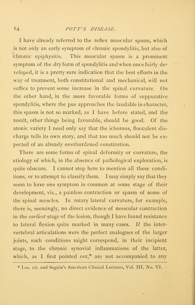 I have already referred to the reflex muscular spasm, which is not only an early symptom of chronic spondylitis, but also of chronic epiphysitis. This muscular spasm is a prominent symptom of the dry form of spondylitis and when once fairly de- veloped, it is a pretty sure indication that the best efforts in the way of treatment, both constitutional and mechanical, will not suffice to prevent some increase in the spinal curvature. On the other hand, in the more favorable forms of suppurative spondylitis, where the pus approaches the laudable in character, this spasm is not so marked, as I have before stated, and the result, other things being favorable, should be good. Of the atonic variety I need only say that the ichorous, flocculent dis- charge tells its own story, and that too much should not be ex- pected of an already overburdened constitution. There are some forms of spinal deformity or curvature, the etiology of which, in the absence of pathological exploration, is quite obscure. I cannot stop here to mention all these condi- tions, or to attempt to classify them. I may simply say that they seem to have one symptom in common at some stage of their development, viz., a painless contraction or spasm of some of the spinal muscles. In rotary lateral curvature, for example^ there is, seemingly, no direct evidence of muscular contraction in the earliest stage of the lesion, though I have found resistance to lateral flexion quite marked in many cases. If the inter- vertebral articulations were the perfect analogues of the larger joints, such conditions might correspond, in their incipient stage, to the chronic synovial inflammations of the latter, which, as I first pointed out,^ are not accompanied to any * Loc. cit. and Seguin's American Clinical Lectures, Vol. Ill, No. VI.