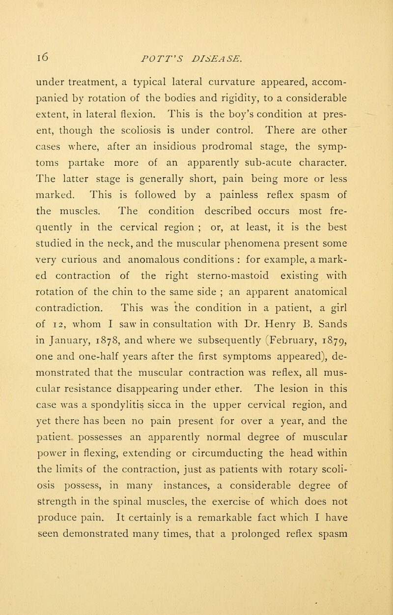 under treatment, a typical lateral curvature appeared, accom- panied by rotation of the bodies and rigidity, to a considerable extent, in lateral flexion. This is the boy's condition at pres- ent, though the scoliosis is under control. There are other cases where, after an insidious prodromal stage, the symp- toms partake more of an apparently sub-acute character. The latter stage is generally short, pain being more or less marked. This is followed by a painless reflex spasm of the muscles. The condition described occurs most fre- quently in the cervical region ; or, at least, it is the best studied in the neck, and the muscular phenomena present some very curious and anomalous conditions : for example, a mark- ed contraction of the right sterno-mastoid existing with rotation of the chin to the same side ; an apparent anatomical contradiction. This was the condition in a patient, a girl of 12, whom I saw in consultation with Dr. Henry B. Sands in January, 1878, and where we subsequently (February, 1879, one and one-half years after the first symptoms appeared), de- monstrated that the muscular contraction was reflex, all mus- cular resistance disappearing under ether. The lesion in this case was a spondylitis sicca in the upper cervical region, and yet there has been no pain present for over a year, and the patient possesses an apparently normal degree of muscular power in flexing, extending or circumducting the head within the limits of the contraction, just as patients with rotary scoli- osis possess, in many instances, a considerable degree of strength in the spinal muscles, the exercise of which does not produce pain. It certainly is a remarkable fact which I have seen demonstrated many times, that a prolonged reflex spasm