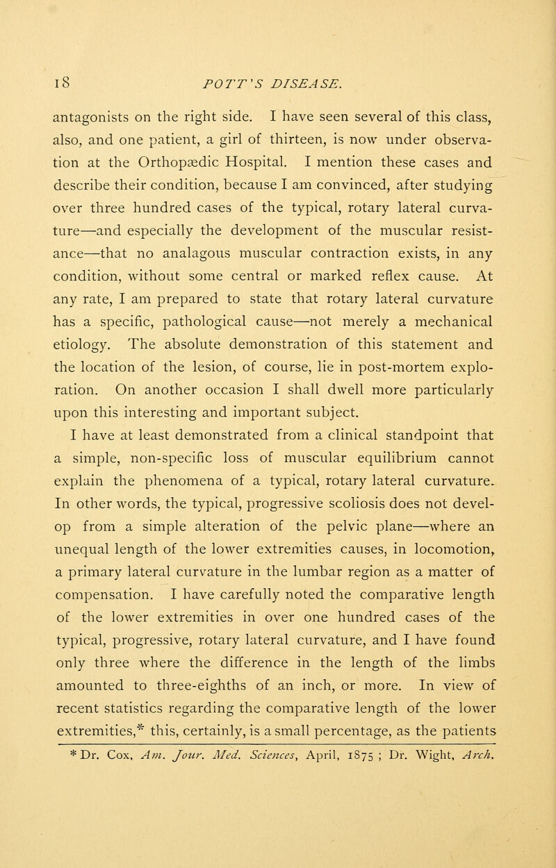 antagonists on the right side. I have seen several of this class, also, and one patient, a girl of thirteen, is now under observa- tion at the Orthopaedic Hospital. I mention these cases and describe their condition, because I am convinced, after studying over three hundred cases of the typical, rotary lateral curva- ture—and especially the development of the muscular resist- ance—that no analagous muscular contraction exists, in any condition, without some central or marked reflex cause. At any rate, I am prepared to state that rotary lateral curvature has a specific, pathological cause—not merely a mechanical etiology. The absolute demonstration of this statement and the location of the lesion, of course, lie in post-mortem explo- ration. On another occasion I shall dwell more particularly upon this interesting and important subject. I have at least demonstrated from a clinical standpoint that a simple, non-specific loss of muscular equilibrium cannot explain the phenomena of a typical, rotary lateral curvature. In other words, the typical, progressive scoliosis does not devel- op from a simple alteration of the pelvic plane—where an unequal length of the lower extremities causes, in locomotion, a primary lateral curvature in the lumbar region as a matter of compensation. I have carefully noted the comparative length of the lower extremities in over one hundred cases of the typical, progressive, rotary lateral curvature, and I have found only three where the difference in the length of the limbs amounted to three-eighths of an inch, or more. In view of recent statistics regarding the comparative length of the lower extremities,^ this, certainly, is a small percentage, as the patients * Dr. Cox, A?}i. Jotir. Aled. Sciences, April, 1875 ; Dr. Wight, Arch.