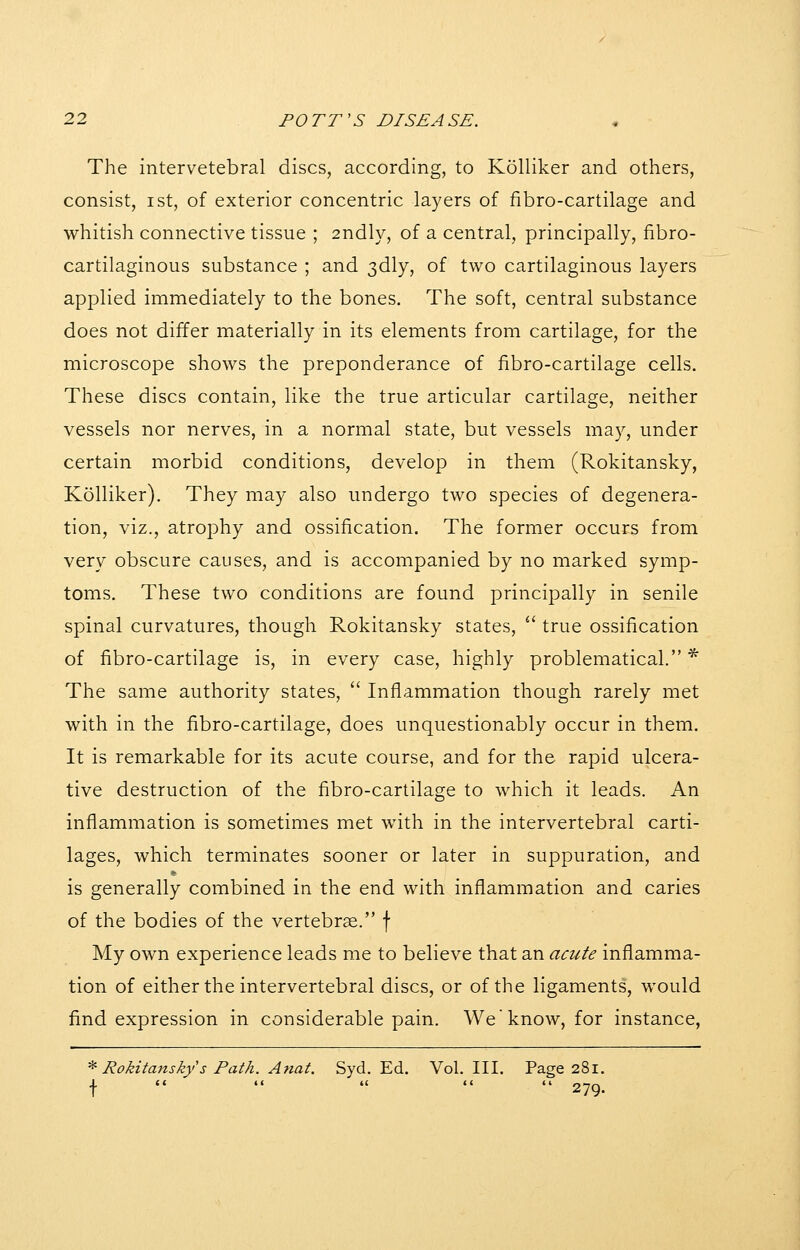 The intervetebral discs, according, to Kolliker and others, consist, ist, of exterior concentric layers of fibro-cartilage and whitish connective tissue ; 2ndly, of a central, principally, fibro- cartilaginous substance ; and 3dly, of two cartilaginous layers applied immediately to the bones. The soft, central substance does not differ materially in its elements from cartilage, for the microscope shows the preponderance of fibro-cartilage cells. These discs contain, like the true articular cartilage, neither vessels nor nerves, in a normal state, but vessels may, under certain morbid conditions, develop in them (Rokitansky, Kolliker). They may also undergo two species of degenera- tion, viz., atrophy and ossification. The former occurs from very obscure causes, and is accompanied by no marked symp- toms. These two conditions are found principally in senile spinal curvatures, though Rokitansky states,  true ossification of fibro-cartilage is, in every case, highly problematical. ^ The same authority states,  Inflammation though rarely met with in the fibro-cartilage, does unquestionably occur in them. It is remarkable for its acute course, and for the rapid ulcera- tive destruction of the fibro-cartilage to which it leads. An inflammation is sometimes met with in the intervertebral carti- lages, which terminates sooner or later in suppuration, and is generally combined in the end with inflammation and caries of the bodies of the vertebrse. \ My own experience leads me to believe that an acute inflamma- tion of either the intervertebral discs, or of the ligaments, would find expression in considerable pain. We know, for instance, -^ Rokitansky s Path. Anat. Syd. Ed. Vol. III. Page 281. f     - 279.