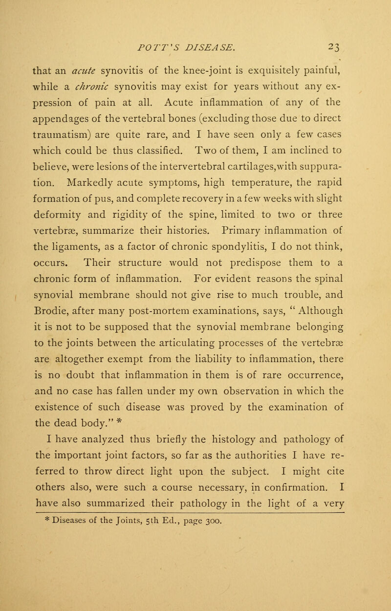 that an aaite synovitis of the knee-joint is exquisitely painful, while a chro7iic synovitis may exist for years without any ex- pression of pain at all. Acute inflammation of any of the appendages of the vertebral bones (excluding those due to direct traumatism) are quite rare, and I have seen only a few cases which could be thus classified. Two of them, I am inclined to believe, were lesions of the intervertebral cartilages,with suppura- tion. Markedly acute symptoms, high temperature, the rapid formation of pus, and complete recovery in a few weeks with slight deformity and rigidity of the spine, limited to two or three vertebrae, summarize their histories. Primary inflammation of the ligaments, as a factor of chronic spondylitis, I do not think, occurs. Their structure would not predispose them to a chronic form of inflammation. For evident reasons the spinal synovial membrane should not give rise to much trouble, and Brodie, after many post-mortem examinations, says,  Although it is not to be supposed that the synovial membrane belonging to the joints between the articulating processes of the vertebrae are altogether exempt from the liability to inflammation, there is no doubt that inflammation in them is of rare occurrence, and no case has fallen under my own observation in which the existence of such disease was proved by the examination of the dead body. * I have analyzed thus briefly the histology and pathology of the important joint factors, so far as the authorities I have re- ferred to throw direct light upon the subject. I might cite others also, were such a course necessary, in confirmation. I have also summarized their pathology in the light of a very * Diseases of the Joints, 5th Ed., page 300.