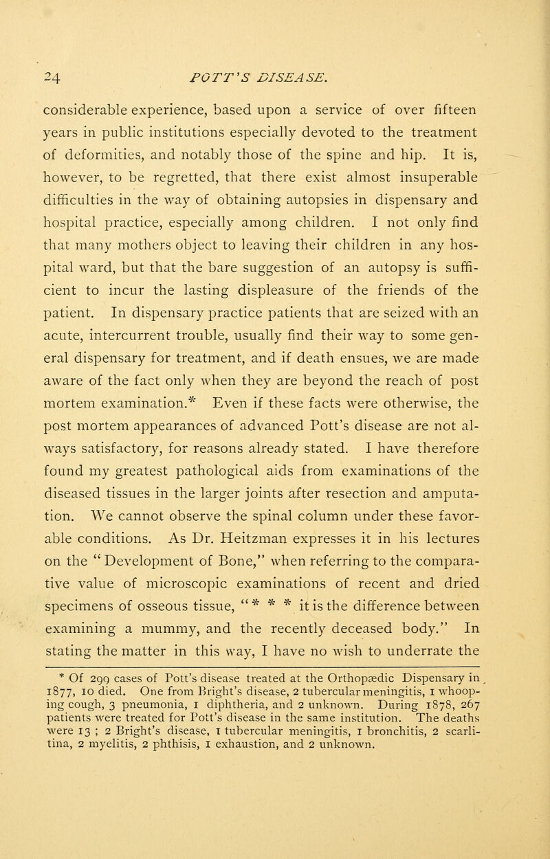 considerable experience, based upon a service of over fifteen years in public institutions especially devoted to the treatment of deformities, and notably those of the spine and hip. It is, however, to be regretted, that there exist almost insuperable difficulties in the way of obtaining autopsies in dispensary and hospital practice, especially among children. I not only find that many mothers object to leaving their children in any hos- pital ward, but that the bare suggestion of an autopsy is suffi- cient to incur the lasting displeasure of the friends of the patient. In dispensary practice patients that are seized with an acute, intercurrent trouble, usually find their way to some gen- eral dispensary for treatment, and if death ensues, we are made aware of the fact only when they are beyond the reach of post mortem examination.^ Even if these facts were otherwise, the post mortem appearances of advanced Pott's disease are not al- w^ays satisfactory, for reasons already stated. I have therefore found my greatest pathological aids from examinations of the diseased tissues in the larger joints after resection and amputa- tion. We cannot observe the spinal column under these favor- able conditions. As Dr. Heitzman expresses it in his lectures on the  Development of Bone, when referring to the compara- tive value of microscopic examinations of recent and dried specimens of osseous tissue, * * * it is the difference between examining a mummy, and the recently deceased body. In stating the matter in this vvay, I have no wish to underrate the * Of 299 cases of Pott's disease treated at the Orthopaedic Dispensary in 1877, 10 died. One from Bright's disease, 2 tubercular meningitis, I whoop- ing cough, 3 pneumonia, i diphtheria, and 2 unknown. During 1878, 267 patients were treated for Pott's disease in the same institution. The deaths were 13 ; 2 Bright's disease, T tubercular meningitis, i bronchitis, 2 scarli- tina, 2 myelitis, 2 phthisis, I exhaustion, and 2 unknown.