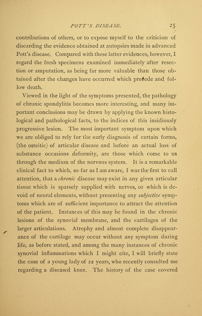 contributions of others, or to expose myself to the criticism of discarding the evidence obtained at autopsies made in advanced Pott's disease. Compared with these latter evidences, however, I regard the fresh specimens examined immediately after resec- tion or amputation, as being far more valuable than those ob- tained after the changes have occurred which precede and fol- low death. Viewed in the light of the symptoms presented, the pathology of chronic spondylitis becomes more interesting, and many im- portant conclusions may be drawn by applying the known histo- logical and pathological facts, to the indices of this insidiously progressive lesion. The most important symptom upon which we are obliged to rely for the early diagnosis of certain forms, (the osteitic) of articular disease and before an actual loss of substance occasions deformity, are those which come to us through the medium of the nervous system. It is a remarkable clinical fact to which, so far as I am aware, I was the first to call attention, that a chroitic disease may exist in any given articular tissue which is sparsely supplied with nerves, or which is de- void of neural elements, without presenting any subjective symp- toms which are of sufficient importance to attract the attention of the patient. Instances of this may be found in the chronic lesions of the synovial membrane, and the cartilages of the larger articulations. Atrophy and almost complete disappear- ance of the cartilage may occur without any symptom during life, as before stated, and among the many instances of chronic synovial inflammations which I might cite, I will briefly state the case of a young lady of 22 years, who recently consulted me regarding a diseased knee. The history of the case covered