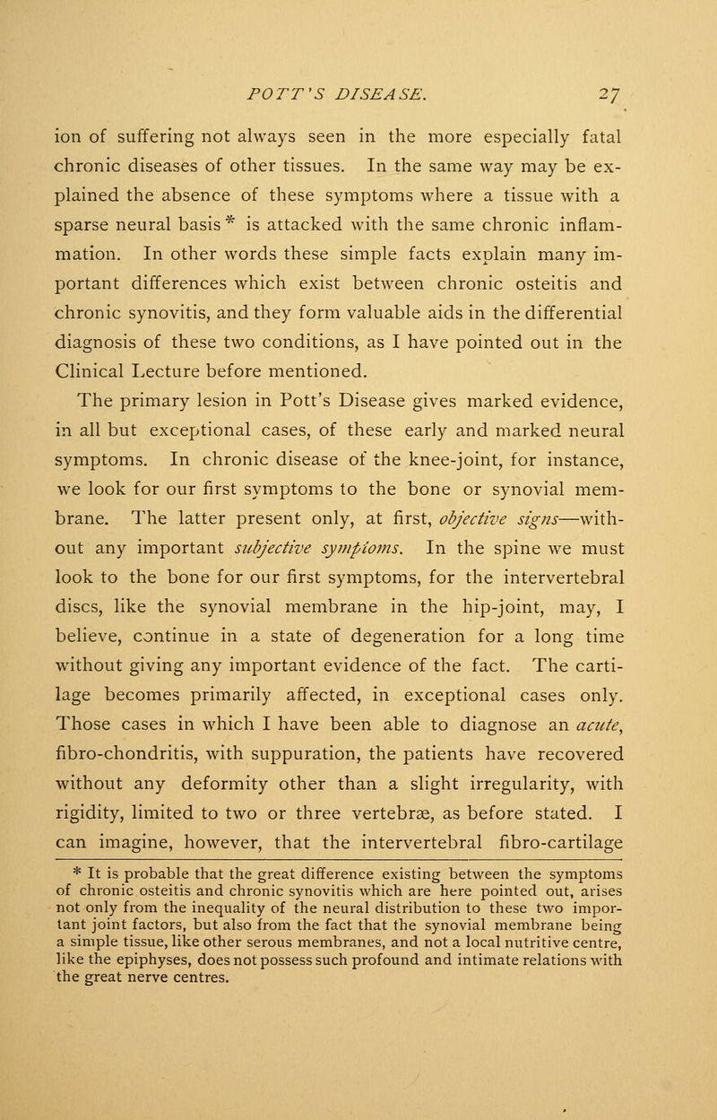 ion of suffering not always seen in the more especially fatal chronic diseases of other tissues. In the same way may be ex- plained the absence of these symptoms where a tissue with a sparse neural basis ^ is attacked with the same chronic inflam- mation. In other words these simple facts explain many im- portant differences which exist between chronic osteitis and chronic synovitis, and they form valuable aids in the differential diagnosis of these two conditions, as I have pointed out in the Clinical Lecture before mentioned. The primary lesion in Pott's Disease gives marked evidence, in all but exceptional cases, of these early and marked neural symptoms. In chronic disease of the knee-joint, for instance, we look for our first symptoms to the bone or synovial mem- brane. The latter present only, at first, objective signs—with- out any important stcbjective sympioms. In the spine we must look to the bone for our first symptoms, for the intervertebral discs, like the synovial membrane in the hip-joint, may, I believe, continue in a state of degeneration for a long time without giving any important evidence of the fact. The carti- lage becomes primarily affected, in exceptional cases only. Those cases in which I have been able to diagnose an acute^ fibro-chondritis, with suppuration, the patients have recovered without any deformity other than a slight irregularity, with rigidity, limited to two or three vertebrae, as before stated. I can imagine, however, that the intervertebral fibro-cartilage * It is probable that the great difference existing between the symptoms of chronic osteitis and chronic synovitis which are here pointed out, arises not only from the inequality of the neural distribution to these two impor- tant joint factors, but also from the fact that the synovial membrane being a simple tissue, like other serous membranes, and not a local nutritive centre, like the epiphyses, does not possess such profound and intimate relations with the great nerve centres.