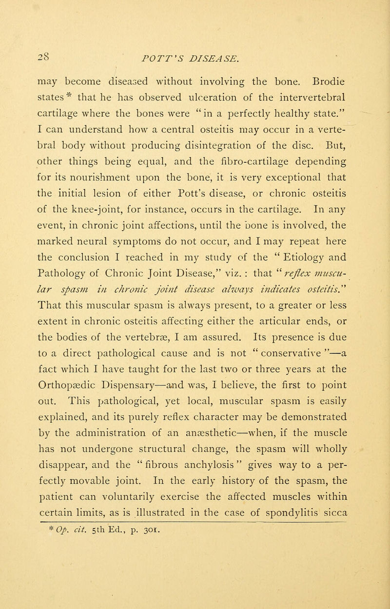may become diseased without involving the bone. Brodie states ^ that he has observed ulceration of the intervertebral cartilage where the bones were in a perfectly healthy state. I can understand how a central osteitis may occur in a verte- bral body without producing disintegration of the disc. But, other things being equal, and the fibro-cartilage depending for its nourishment upon the bone, it is very exceptional that the initial lesion of either Pott's disease, or chronic osteitis of the knee-joint, for instance, occurs in the cartilage. In any event, in chronic joint affections, until the bone is involved, the marked neural symptoms do not occur, and I may repeat here the conclusion I reached in my study of the  Etiology and Pathology of Chronic Joint Disease, viz. : that  reflex muscu- lar spasm in chronic joint disease always indicates osteitis.''' That this muscular spasm is always present, to a greater or less extent in chronic osteitis affecting either the articular ends, or the bodies of the vertebra, I am assured. Its presence is due to a direct pathological cause and is not  conservative —a fact which I have taught for the last two or three years at the Orthopedic Dispensary—and was, I believe, the first to point out. This pathological, yet local, muscular spasm is easily explained, and its purely reflex character may be demonstrated by the administration of an ansesthetic—when, if the muscle has not undergone structural change, the spasm will wholly disappear, and the  fibrous anchylosis  gives way to a per- fectly movable joint. In the early history of the spasm, the patient can voluntarily exercise the affected muscles within certain limits, as is illustrated in the case of spondylitis sicca ^ Op. cit. 5th Ed., p. 301.