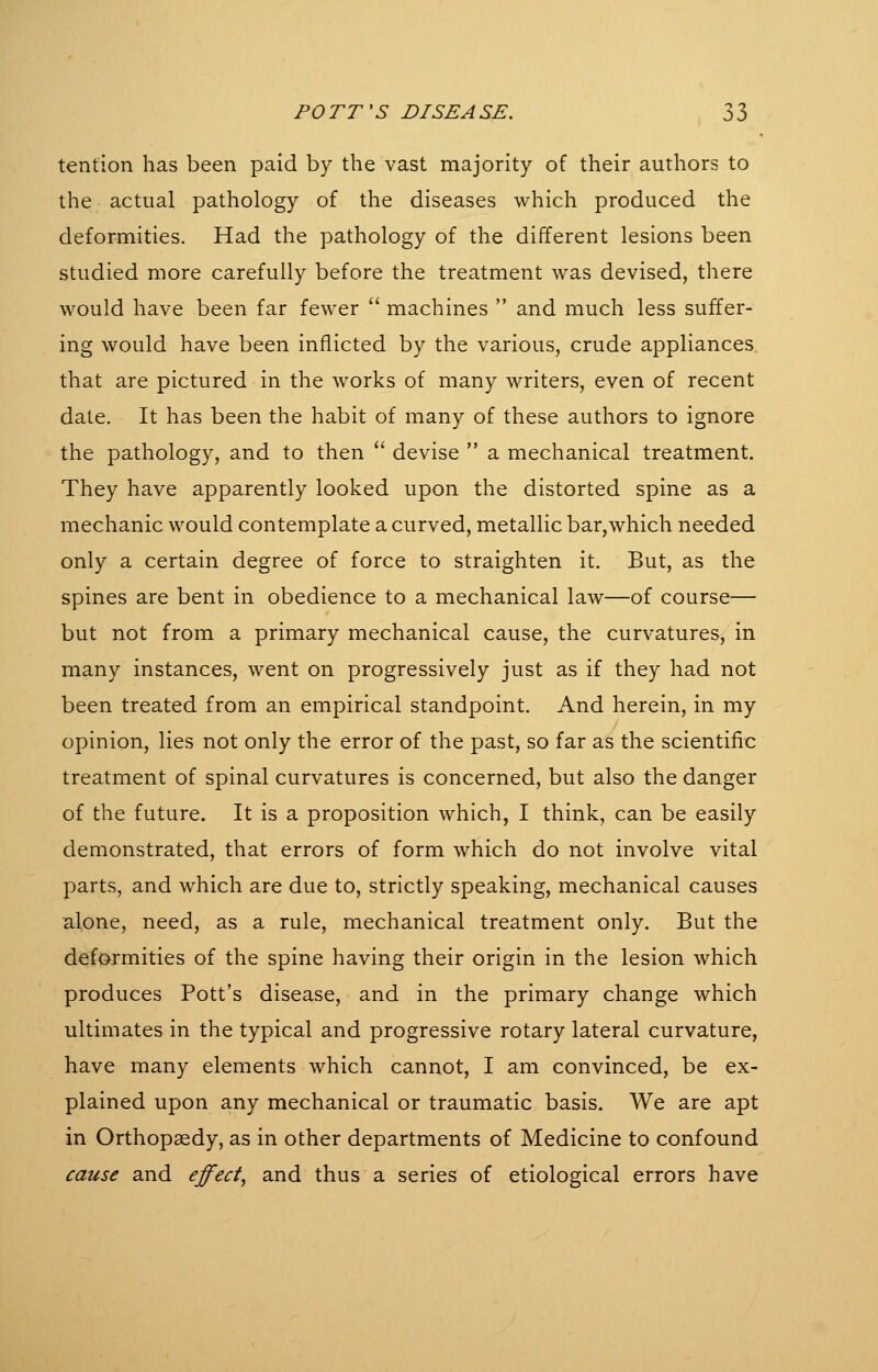 tention has been paid by the vast majority of their authors to the actual pathology of the diseases which produced the deformities. Had the pathology of the different lesions been studied more carefully before the treatment was devised, there would have been far fewer  machines  and much less suffer- ing would have been inflicted by the various, crude appliances, that are pictured in the works of many writers, even of recent date. It has been the habit of many of these authors to ignore the pathology, and to then '' devise  a mechanical treatment. They have apparently looked upon the distorted spine as a mechanic would contemplate a curved, metallic bar,which needed only a certain degree of force to straighten it. But, as the spines are bent in obedience to a mechanical law—of course— but not from a primary mechanical cause, the curvatures, in many instances, went on progressively just as if they had not been treated from an empirical standpoint. And herein, in my opinion, lies not only the error of the past, so far as the scientific treatment of spinal curvatures is concerned, but also the danger of the future. It is a proposition which, I think, can be easily demonstrated, that errors of form which do not involve vital parts, and which are due to, strictly speaking, mechanical causes alone, need, as a rule, mechanical treatment only. But the deformities of the spine having their origin in the lesion which produces Pott's disease, and in the primary change which ultimates in the typical and progressive rotary lateral curvature, have many elements which cannot, I am convinced, be ex- plained upon any mechanical or traumatic basis. We are apt in Orthopaedy, as in other departments of Medicine to confound cause and effect^ and thus a series of etiological errors have
