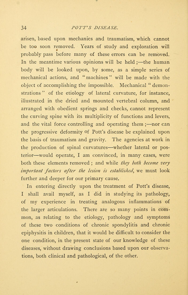 arisen, based upon mechanics and traumatism, which cannot be too soon removed. Years of study and exploration will probably pass before many of these errors can be removed. In the meantime various opinions will be held ;—the human body will be looked upon, by some, as a simple series of mechanical actions, and '' machines  will be made with the object of accomplishing the impossible. Mechanical  demon- strations  of the etiology of lateral curvature, for instance, illustrated in the dried and mounted vertebral column, and arranged with obedient springs and checks, cannot represent the curving spine with its multiplicity of functions and levers, and the vital force controlling and operating them ;—nor can the progressive deformity of Pott's disease be explained upon the basis of traumatism and gravity. The agencies at work in the production of spinal curvatures—whether lateral or pos- terior—would operate, I am convinced, in many cases, were both these elements removed ; and while they both become very i7nporta7it factors after the lesioji is established^ we must look further and deeper for our primary cause. In entering directly upon the treatment of Pott's disease, I shall avail myself, as I did in studying its pathology, of my experience in treating analogous inflammations of the larger articulations. There are so many points in com- mon, as relating to the etiology, pathology and symptoms of these two conditions of chronic spondylitis and chronic epiphysitis in children, that it would be difficult to consider the one condition, in the present state of our knowledge of these diseases, without drawing conclusions based upon our observa- tions, both clinical and pathological, of the other.
