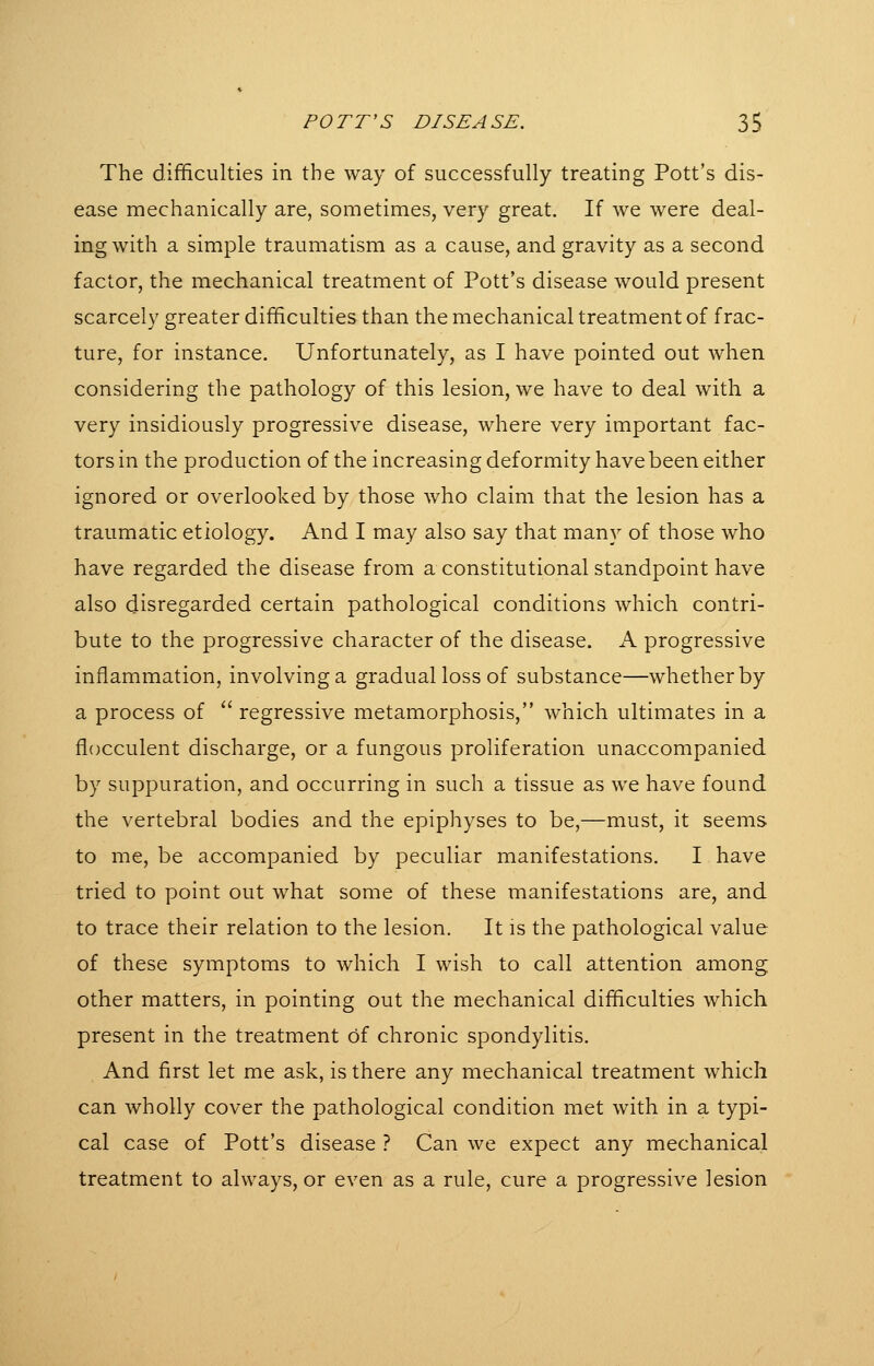 The difficulties in the way of successfully treating Pott's dis- ease mechanically are, sometimes, very great. If we were deal- ing with a simple traumatism as a cause, and gravity as a second factor, the mechanical treatment of Pott's disease would present scarcely greater difficulties than the mechanical treatment of frac- ture, for instance. Unfortunately, as I have pointed out when considering the pathology of this lesion, we have to deal with a very insidiously progressive disease, where very important fac- tors in the production of the increasing deformity have been either ignored or overlooked by those who claim that the lesion has a traumatic etiology. And I may also say that many of those who have regarded the disease from a constitutional standpoint have also disregarded certain pathological conditions which contri- bute to the progressive character of the disease. A progressive inflammation, involving a gradual loss of substance—whether by a process of ^' regressive metamorphosis, which ultimates in a flocculent discharge, or a fungous proliferation unaccompanied by suppuration, and occurring in such a tissue as we have found the vertebral bodies and the epiphyses to be,—must, it seems to me, be accompanied by peculiar manifestations. I have tried to point out what some of these manifestations are, and to trace their relation to the lesion. It is the pathological value of these symptoms to which I wish to call attention among other matters, in pointing out the mechanical difficulties which present in the treatment of chronic spondylitis. And first let me ask, is there any mechanical treatment which can wholly cover the pathological condition met with in a typi- cal case of Pott's disease ? Can we expect any mechanical treatment to always, or even as a rule, cure a progressive lesion