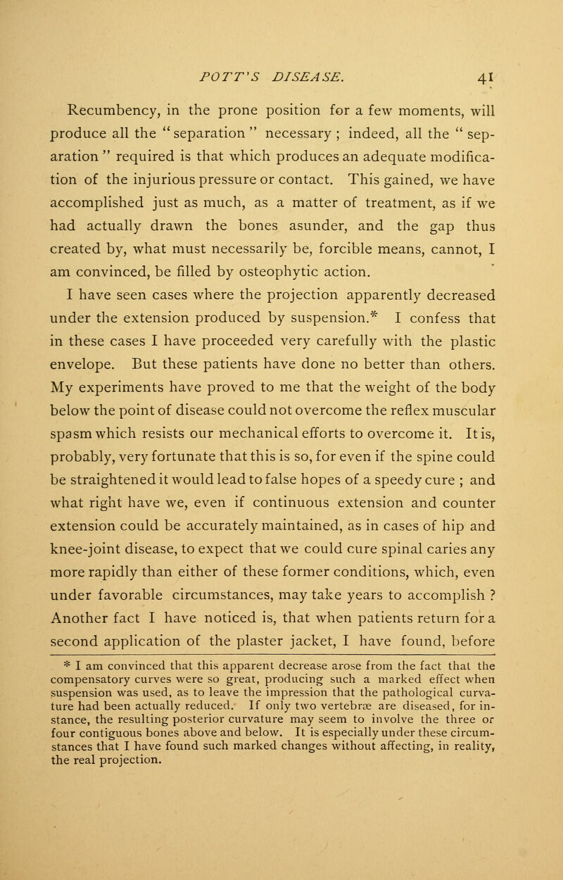 Recumbency, in the prone position for a few moments, will produce all the separation  necessary ; indeed, all the  sep- aration  required is that which produces an adequate modifica- tion of the injurious pressure or contact. This gained, we have accomplished just as much, as a matter of treatment, as if we had actually drawn the bones asunder, and the gap thus created by, what must necessarily be, forcible means, cannot, I am convinced, be filled by osteophytic action. I have seen cases where the projection apparently decreased under the extension produced by suspension.^ I confess that in these cases I have proceeded very carefully with the plastic envelope. But these patients have done no better than others. My experiments have proved to me that the weight of the body below the point of disease could not overcome the reflex muscular spasm which resists our mechanical efforts to overcome it. It is, probably, very fortunate that this is so, for even if the spine could be straightened it would lead to false hopes of a speedy cure ; and what right have we, even if continuous extension and counter extension could be accurately maintained, as in cases of hip and knee-joint disease, to expect that we could cure spinal caries any more rapidly than either of these former conditions, which, even under favorable circumstances, may take years to accomplish ? Another fact I have noticed is, that when patients return for a second application of the plaster jacket, I have found, before * I am convinced that this apparent decrease arose from the fact that the compensatory curves were so great, producing such a marked effect when suspension was used, as to leave the impression that the pathological curva- ture had been actually reduced. If only two vertebrae are diseased, for in- stance, the resulting posterior curvature may seem to involve the three or four contiguous bones above and below. It is especially under these circum- stances that I have found such marked changes without affecting, in reality, the real projection.