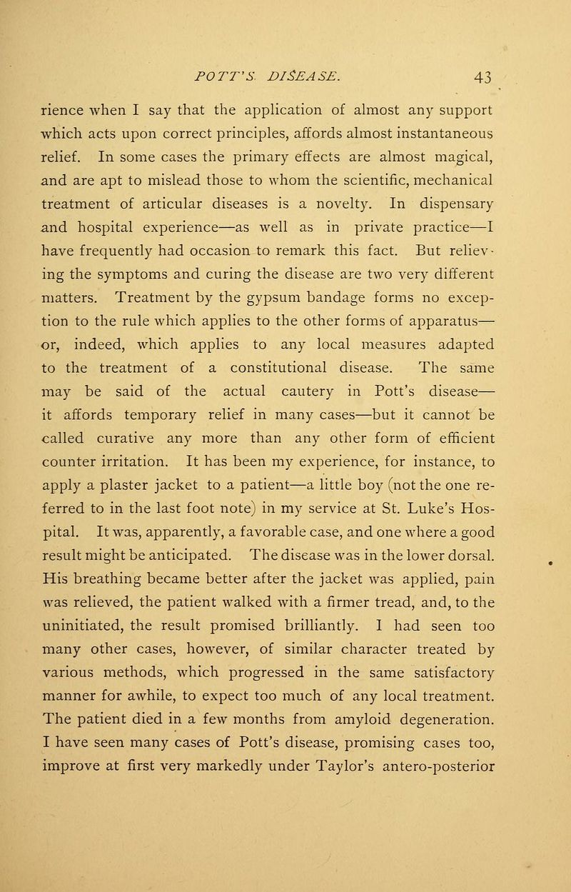 rience when I say that the application of almost any support which acts upon correct principles, affords almost instantaneous relief. In some cases the primary effects are almost magical, and are apt to mislead those to whom the scientific, mechanical treatment of articular diseases is a novelty. In dispensary and hospital experience—as well as in private practice—I have frequently had occasion to remark this fact. But reliev- ing the symptoms and curing the disease are two very different matters. Treatment by the gypsum bandage forms no excep- tion to the rule which applies to the other forms of apparatus— or, indeed, which applies to any local measures adapted to the treatment of a constitutional disease. The same may be said of the actual cautery in Pott's disease— it affords temporary relief in many cases—but it cannot be called curative any more than any other form of efficient counter irritation. It has been my experience, for instance, to apply a plaster jacket to a patient—a little boy (not the one re- ferred to in the last foot note) in my service at St. Luke's Hos- pital. It was, apparently, a favorable case, and one where a good result might be anticipated. The disease was in the lower dorsal. His breathing became better after the jacket was applied, pain was relieved, the patient walked with a firmer tread, and, to the uninitiated, the result promised brilliantly. I had seen too many other cases, however, of similar character treated by various methods, which progressed in the same satisfactory manner for awhile, to expect too much of any local treatment. The patient died in a few months from amyloid degeneration. I have seen many cases of Pott's disease, promising cases too, improve at first very markedly under Taylor's antero-posterior