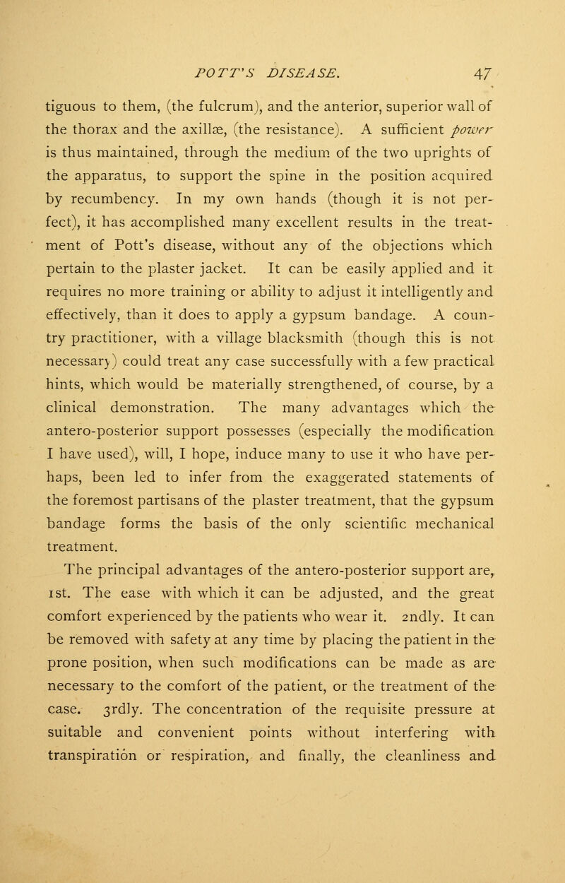 tiguous to them, (the fulcrumj, and the anterior, superior wall of the thorax and the axillae, (the resistance). A sufficient power is thus maintained, through the medium of the two uprights of the apparatus, to support the spine in the position acquired by recumbency. In my own hands (though it is not per- fect), it has accomplished many excellent results in the treat- ment of Pott's disease, without any of the objections which pertain to the plaster jacket. It can be easily applied and it requires no more training or ability to adjust it intelligently and effectively, than it does to apply a gypsum bandage. A coun- try practitioner, with a village blacksmith (though this is not necessary) could treat any case successfully with a few practical hints, which would be materially strengthened, of course, by a clinical demonstration. The many advantages which the antero-posterior support possesses (especially the modification I have used), will, I hope, induce many to use it who have per- haps, been led to infer from the exaggerated statements of the foremost partisans of the plaster treatment, that the gypsum bandage forms the basis of the only scientific mechanical treatment. The principal advantages of the antero-posterior support are, I St. The ease with which it can be adjusted, and the great comfort experienced by the patients who wear it. 2ndly. It can be removed with safety at any time by placing the patient in the prone position, when such modifications can be made as are necessary to the comfort of the patient, or the treatment of the case. 3rdly. The concentration of the requisite pressure at suitable and convenient points without interfering with transpiration or respiration, and finally, the cleanliness and