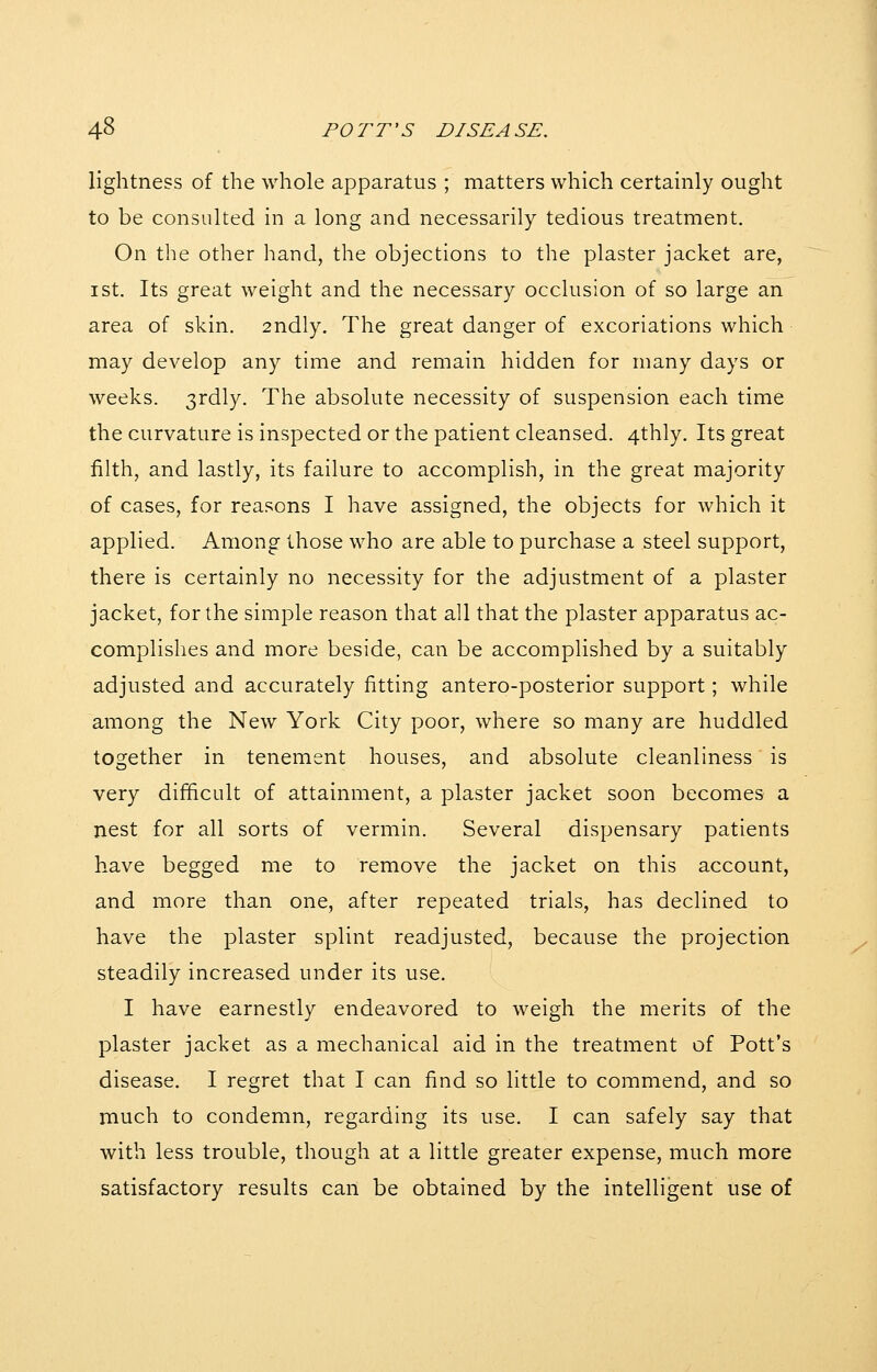 lightness of the whole apparatus ; matters which certainly ought to be consulted in a long and necessarily tedious treatment. On the other hand, the objections to the plaster jacket are, I St. Its great weight and the necessary occlusion of so large an area of skin. 2ndly. The great danger of excoriations which may develop any time and remain hidden for many days or weeks. 3rdly. The absolute necessity of suspension each time the curvature is inspected or the patient cleansed. 4thly. Its great filth, and lastly, its failure to accomplish, in the great majority of cases, for reasons I have assigned, the objects for which it applied. Among those who are able to purchase a steel support, there is certainly no necessity for the adjustment of a plaster jacket, for the simple reason that all that the plaster apparatus ac- complishes and more beside, can be accomplished by a suitably adjusted and accurately fitting antero-posterior support; while among the New York City poor, where so many are huddled together in tenement houses, and absolute cleanliness is very difficult of attainment, a plaster jacket soon becomes a nest for all sorts of vermin. Several dispensary patients have begged me to remove the jacket on this account, and more than one, after repeated trials, has declined to have the plaster splint readjusted, because the projection steadily increased under its use. I have earnestly endeavored to weigh the merits of the plaster jacket as a mechanical aid in the treatment of Pott's disease. I regret that I can find so little to commend, and so much to condemn, regarding its use. I can safely say that with less trouble, though at a little greater expense, much more satisfactory results can be obtained by the intelligent use of