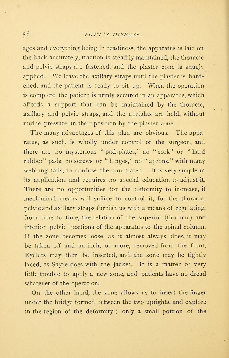 ages and everything being in readiness, the apparatus is laid on the back accurately, traction is steadily maintained, the thoracic and pelvic straps are fastened, and the plaster zone is snugly applied. We leave the axillary straps until the plaster is hard- ened, and the patient is ready to sit up. When the operation is complete, the patient is firmly secured in an apparatus, which affords a support that can be maintained by the thoracic, axillary and pelvic straps, and the uprights are held, without undue pressure, in their position by the plaster zone. The many advantages of this plan are obvious. The appa- ratus, as such, is wholly under control of the surgeon, and there are no mysterious  pad-plates, no cork or hard rubber pads, no screws or  hinges, no  aprons, with many webbing tails, to confuse the uninitiated. It is very simple in its application, and requires no special education to adjust it. There are no opportunities for the deformity to increase, if mechanical means will suffice to control it, for the thoracic, pelvic and axillary straps furnish us with a means of regulating, from time to time, the relation of the superior (thoracic) and inferior (pelvic^ portions of the apparatus to the spinal column. If the zone becomes loose, as it almost always does, it may be taken off and an inch, or more, removed from the front. Eyelets may then be inserted, and the zone may be tightly laced, as Sayre does with the jacket. It is a matter of very little trouble to apply a new zone, and patients have no dread whatever of the operation. On the other hand, the zone allows us to insert the finger under the bridge formed between the two uprights, and explore in the region of the deformity ; only a small portion of the