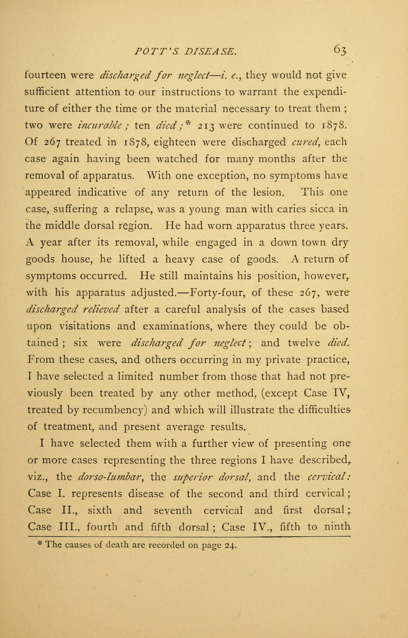 fourteen were discharged for neglect—/. e.^ they would not give sufficient attention to our instructions to warrant the expendi- ture of either the time or the material necessary to treat them ; two were incit-rablc; ten diedj^ 213 were continued to 1878. Of 267 treated in 1878, eighteen were discharged ciired, each case again having been watched for many months after the removal of apparatus. With one exception, no symptoms have appeared indicative of any return of the lesion. This one case, suffering a relapse, was a young man with caries sicca in the middle dorsal region. He had worn apparatus three years. A year after its removal, while engaged in a down town dry goods house, he lifted a heavy case of goods. A return of symptoms occurred. He still maintains his position, however,, with his apparatus adjusted.—Forty-four, of these 267, were discharged relieved after a careful analysis of the cases based upon visitations and examinations, where they could be ob- tained ; six were discharged for neglect; and twelve died. From these cases, and others occurring in my private practice, I have selected a limited number from those that had not pre- viously been treated by any other method, (except Case IV, treated by recumbency) and which will illustrate the difficulties of treatment, and present average results. I have selected them with a further view of presenting one or more cases representing the three regions I have described,, viz., the dorso-liimbar, the superior dorsal, and the cervical: Case I. represents disease of the second and third cervical; Case II., sixth and seventh cervical and first dorsal; Case III., fourth and fifth dorsal ; Case IV., fifth to ninth * The causes of death are recorded on page 24.