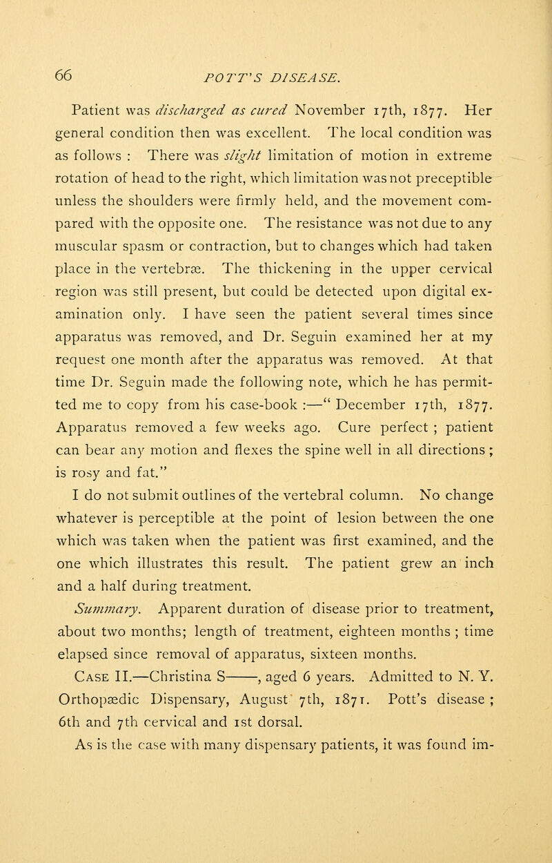 Patient was discharged as cured November 17th, 1877. Her general condition then was excellent. The local condition was as follows : There was slight limitation of motion in extreme rotation of head to the right, which limitation was not preceptible unless the shoulders were firmly held, and the movement com- pared with the opposite one. The resistance w^as not due to any muscular spasm or contraction, but to changes which had taken place in the vertebras. The thickening in the upper cervical region was still present, but could be detected upon digital ex- amination only. I have seen the patient several times since apparatus was removed, and Dr. Seguin examined her at my request one month after the apparatus was removed. At that time Dr. Seguin made the following note, which he has permit- ted me to copy from his case-book :— December 17th, 1877. Apparatus removed a few weeks ago. Cure perfect ; patient can bear any motion and flexes the spine well in all directions ; is rosy and fat. I do not submit outlines of the vertebral column. No change whatever is perceptible at the point of lesion between the one which was taken when the patient was first examined, and the one which illustrates this result. The patient grew an inch and a half during treatment. Summary. Apparent duration of disease prior to treatment, about two months; length of treatment, eighteen months ; time elapsed since removal of apparatus, sixteen months. Case II.—Christina S , aged 6 years. Admitted to N. Y. Orthopaedic Dispensary, August 7th, 1877. Pott's disease ; 6th and 7th cervical and ist dorsal. As is the case with many dispensary patients, it was found im-