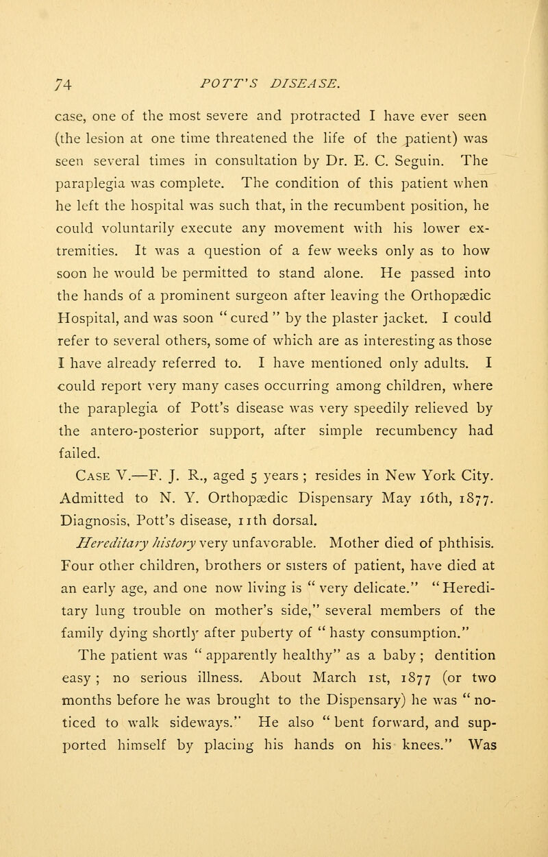 case, one of the most severe and protracted I have ever seen (the lesion at one time threatened the life of the patient) was seen several times in consultation by Dr. E. C. Seguin. The paraplegia was complete. The condition of this patient when he left the hospital was such that, in the recumbent position, he could voluntarily execute any movement with his lower ex- tremities. It was a question of a few w^eeks only as to how soon he would be permitted to stand alone. He passed into the hands of a prominent surgeon after leaving the Orthopaedic Hospital, and was soon  cured  by the plaster jacket. I could refer to several others, some of which are as interesting as those I have already referred to. I have mentioned only adults. I could report very many cases occurring among children, where the paraplegia of Pott's disease was very speedily relieved by the antero-posterior support, after simple recumbency had failed. Case V.—F. J. R., aged 5 years ; resides in New York City. Admitted to N. Y. Orthopaedic Dispensary May i6th, 1877. Diagnosis, Pott's disease, nth dorsal. Hereditaiy history very unfavorable. Mother died of phthisis. Four other children, brothers or sisters of patient, have died at an early age, and one now living is  very delicate. Heredi- tary lung trouble on mother's side, several members of the family dying shortl}' after puberty of  hasty consumption. The patient was  apparently healthy as a baby ; dentition easy ; no serious illness. About March ist, 1877 (or two months before he was brought to the Dispensary) he was  no- ticed to walk sideways. He also  bent forward, and sup- ported himself by placing his hands on his knees. Was