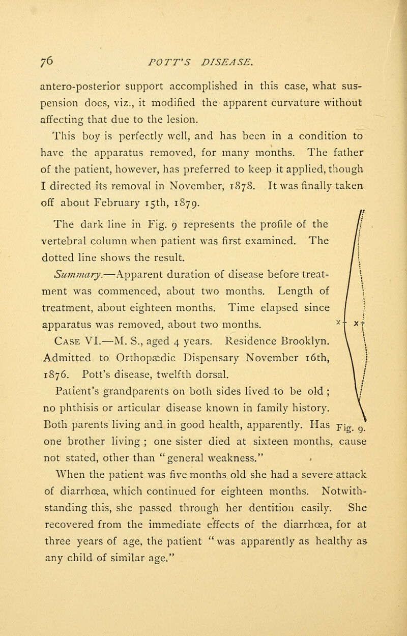 antero-posterior support accomplished in this case, what sus- pension does, viz., it modified the apparent curvature without affecting that due to the lesion. This boy is perfectly well, and has been in a condition to have the apparatus removed, for many months. The father of the patient, however, has preferred to keep it applied, though I directed its removal in November, 1878. It was finally taken off about February 15th, 1879. The dark line in Fig. 9 represents the profile of the vertebral column when patient was first examined. The dotted line shows the result. Sui7imary.—Apparent duration of disease before treat- ment was commenced, about two months. Length of treatment, about eighteen months. Time elapsed since apparatus was removed, about two months. Case VI.—M. S., aged 4 years. Residence Brooklyn. Admitted to Orthopsedic Dispensary November i6th, 1876. Pott's disease, twelfth dorsal. Patient's grandparents on both sides lived to be old ; no phthisis or articular disease known in family history. Both parents living and in good health, apparently. Has pjg^ ^ one brother living ; one sister died at sixteen months, cause not stated, other than general weakness. When the patient was five months old she had a severe attack of diarrhoea, which continued for eighteen months. Notwith- standing this, she passed through her dentition easily. She recovered from the immediate effects of the diarrhoea, for at three years of age, the patient  was apparently as healthy as any child of similar age.