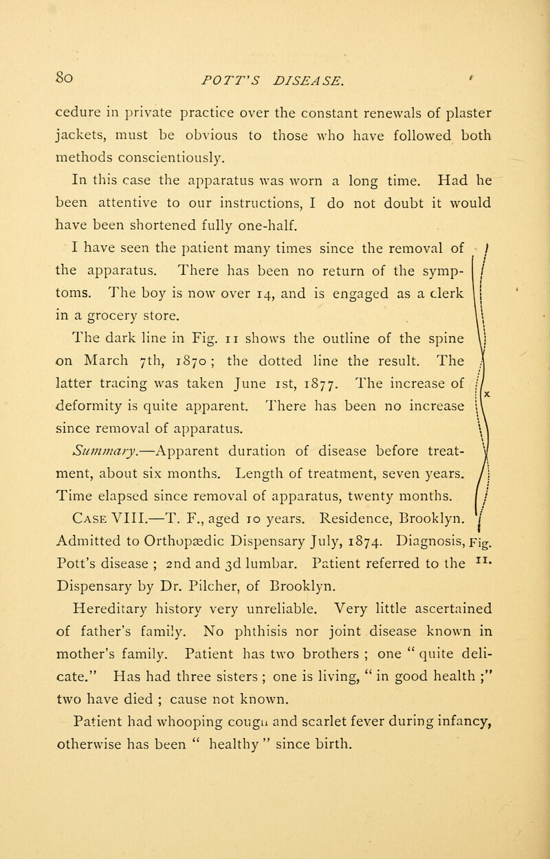 cedure in private practice over the constant renewals of plaster jackets, must be obvious to those who have followed both methods conscientiously. In this case the apparatus was worn a long time. Had he been attentive to our instructions, I do not doubt it would have been shortened fully one-half. I have seen the patient many times since the removal of _ / the apparatus. There has been no return of the symp- toms. The boy is now over 14, and is engaged as a clerk in a grocery store. The dark line in Fig. 11 shows the outline of the spine on March 7th, 1870 ; the dotted line the result. The latter tracing was taken June ist, 1877. The increase of deformity is quite apparent. There has been no increase since removal of apparatus. Suinmary.—Apparent duration of disease before treat- ment, about six months. Length of treatment, seven years. Time elapsed since removal of apparatus, twenty months. Case VIII.—T. F., aged to years. Residence, Brooklyn. V Admitted to Orthopaedic Dispensary July, 1874. Diagnosis, Fig. Pott's disease ; 2nd and 3d lumbar. Patient referred to the ^^* Dispensary by Dr. Pilcher, of Brooklyn. Hereditary history very unreliable. Very little ascertained of father's family. No phthisis nor joint disease known in mother's family. Patient has two brothers ; one  quite deli- cate. Has had three sisters ; one is living,  in good health ; two have died ; cause not known. Patient had whooping cougn and scarlet fever during infancy, otherwise has been  healthy  since birth.