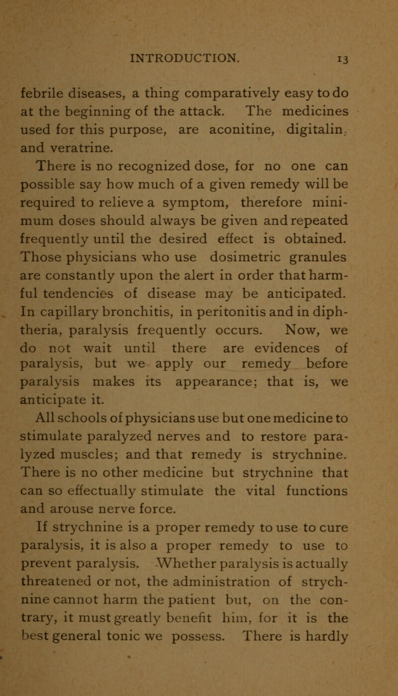 febrile diseases, a thing comparatively easy to do at the beginning of the attack. The medicines used for this purpose, are aconitine, digitalin; and veratrine. There is no recognized dose, for no one can possible say how much of a given remedy will be required to relieve a symptom, therefore mini- mum doses should always be given and repeated frequently until the desired effect is obtained. Those physicians who use dosimetric granules are constantly upon the alert in order that harm- ful tendencies of disease may be anticipated. In capillary bronchitis, in peritonitis and in diph- theria, paralysis frequently occurs. Now, we do not wait until there are evidences of paralysis, but we apply our remedy before paralysis makes its appearance; that is, we anticipate it. All schools of physicians use but one medicine to stimulate paralyzed nerves and to restore para- lyzed muscles; and that remedy is strychnine. There is no other medicine but strychnine that can so effectually stimulate the vital functions and arouse nerve force. If strychnine is a proper remedy to use to cure paralysis, it is also a proper remedy to use to prevent paralysis. -Whether paralysis is actually threatened or not, the administration of strych- nine cannot harm the patient but, on the con- trary, it must greatly benefit him, for it is the best general tonic we possess. There is hardly