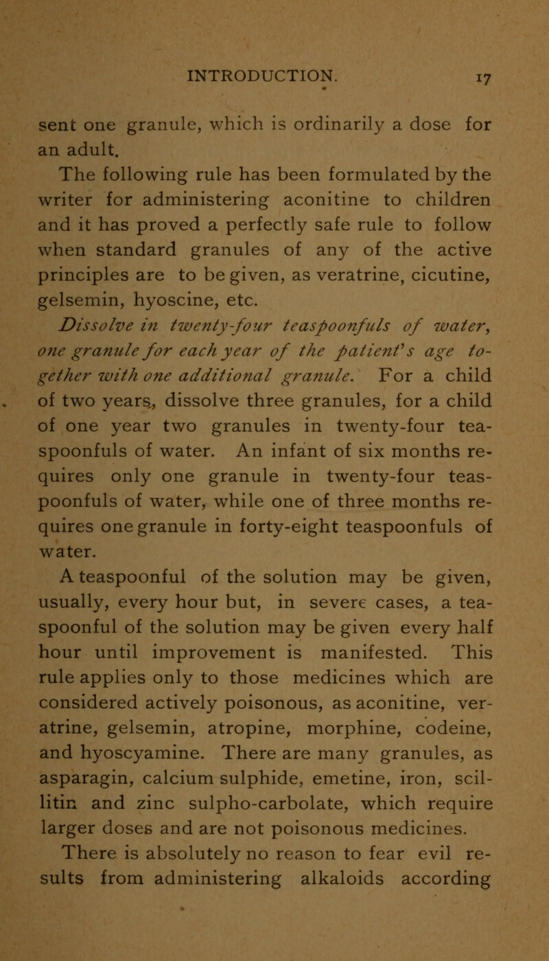 sent one granule, which is ordinarily a dose for an adult. The following rule has been formulated by the writer for administering aconitine to children and it has proved a perfectly safe rule to follow when standard granules of any of the active principles are to be given, as veratrine, cicutine, gelsemin, hyoscine, etc. Dissolve in twenty-four teaspoonfuls of water, one granule for each year of the patient1 s age to- gether with one additional granule. For a child of two years,, dissolve three granules, for a child of one year two granules in twenty-four tea- spoonfuls of water. An infant of six months re- quires only one granule in twenty-four teas- poonfuls of water, while one of three months re- quires one granule in forty-eight teaspoonfuls of water. A teaspoonful of the solution may be given, usually, every hour but, in severe cases, a tea- spoonful of the solution may be given every half hour until improvement is manifested. This rule applies only to those medicines which are considered actively poisonous, as aconitine, ver- atrine, gelsemin, atropine, morphine, codeine, and hyoscyamine. There are many granules, as asparagin, calcium sulphide, emetine, iron, scil- litin and zinc sulpho-carbolate, which require larger doses and are not poisonous medicines. There is absolutely no reason to fear evil re- sults from administering alkaloids according