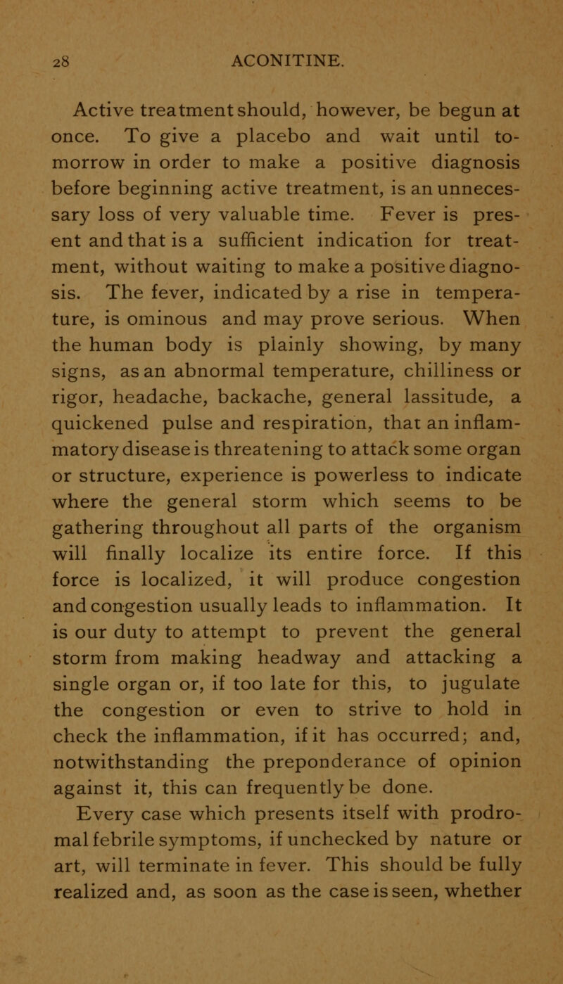 Active treatment should, however, be begun at once. To give a placebo and wait until to- morrow in order to make a positive diagnosis before beginning active treatment, is an unneces- sary loss of very valuable time. Fever is pres- ent and that is a sufficient indication for treat- ment, without waiting to make a positive diagno- sis. The fever, indicated by a rise in tempera- ture, is ominous and may prove serious. When the human body is plainly showing, by many signs, as an abnormal temperature, chilliness or rigor, headache, backache, general lassitude, a quickened pulse and respiration, that an inflam- matory disease is threatening to attack some organ or structure, experience is powerless to indicate where the general storm which seems to be gathering throughout all parts of the organism will finally localize its entire force. If this force is localized, it will produce congestion and congestion usually leads to inflammation. It is our duty to attempt to prevent the general storm from making headway and attacking a single organ or, if too late for this, to jugulate the congestion or even to strive to hold in check the inflammation, if it has occurred; and, notwithstanding the preponderance of opinion against it, this can frequently be done. Every case which presents itself with prodro- mal febrile symptoms, if unchecked by nature or art, will terminate in fever. This should be fully realized and, as soon as the case is seen, whether