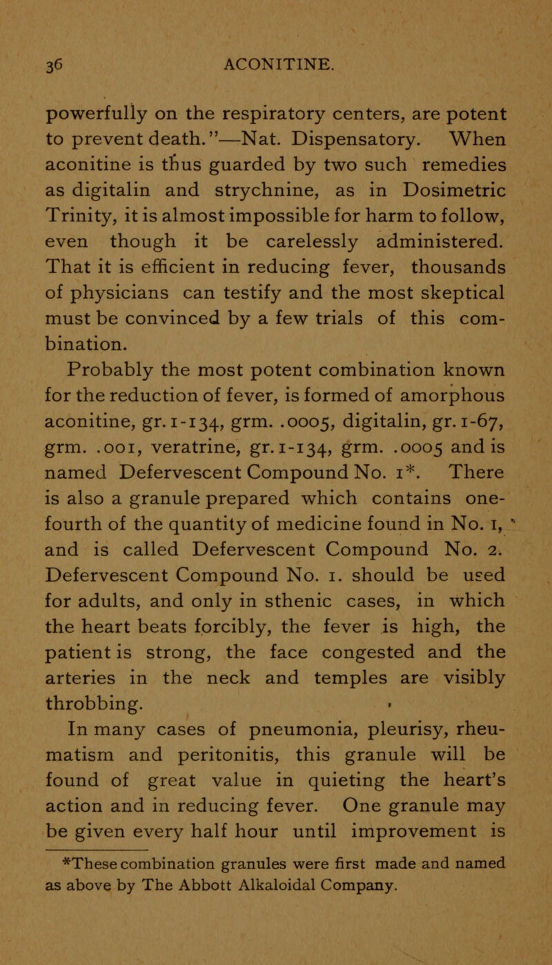 powerfully on the respiratory centers, are potent to prevent death.—Nat. Dispensatory. When aconitine is tfius guarded by two such remedies as digitalin and strychnine, as in Dosimetric Trinity, it is almost impossible for harm to follow, even though it be carelessly administered. That it is efficient in reducing fever, thousands of physicians can testify and the most skeptical must be convinced by a few trials of this com- bination. Probably the most potent combination known for the reduction of fever, is formed of amorphous aconitine, gr. 1-134, grm. .0005, digitalin, gr. 1-67, grm. .001, veratrine, gr. 1-134, grm. .0005 and is named Defervescent Compound No. 1*. There is also a granule prepared which contains one- fourth of the quantity of medicine found in No. 1, ' and is called Defervescent Compound No. 2. Defervescent Compound No. 1. should be used for adults, and only in sthenic cases, in which the heart beats forcibly, the fever is high, the patient is strong, the face congested and the arteries in the neck and temples are visibly throbbing. In many cases of pneumonia, pleurisy, rheu- matism and peritonitis, this granule will be found of great value in quieting the heart's action and in reducing fever. One granule may be given every half hour until improvement is *These combination granules were first made and named as above by The Abbott Alkaloidal Company.