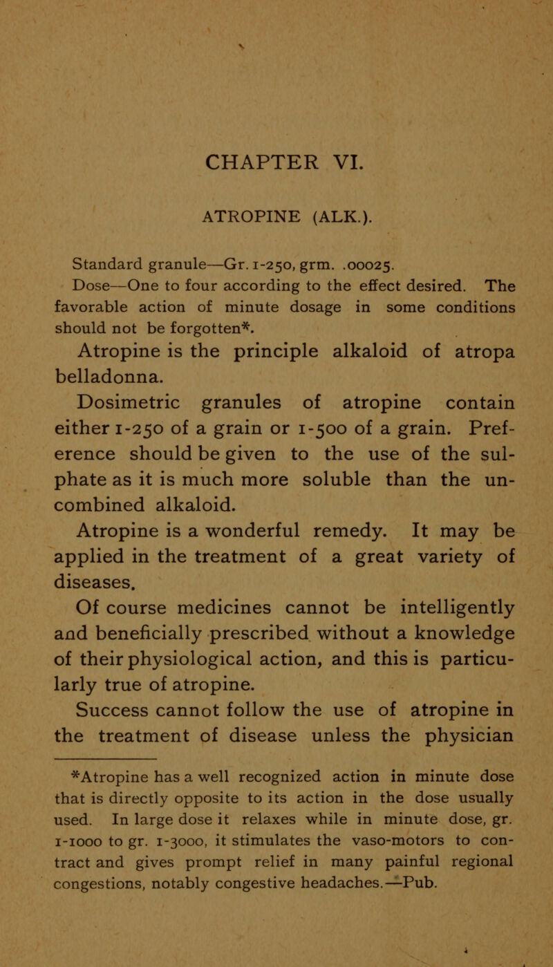 ATROPINE (ALK.). Standard granule—Gr. 1-250, grm. .00025. Dose—One to four according to the effect desired. The favorable action of minute dosage in some conditions should not be forgotten*. Atropine is the principle alkaloid of atropa belladonna. Dosimetric granules of atropine contain either 1-250 of a grain or 1-500 of a grain. Pref- erence should be given to the use of the sul- phate as it is much more soluble than the un- combined alkaloid. Atropine is a wonderful remedy. It may be applied in the treatment of a great variety of diseases. Of course medicines cannot be intelligently and beneficially prescribed without a knowledge of their physiological action, and this is particu- larly true of atropine. Success cannot follow the use of atropine in the treatment of disease unless the physician ^Atropine has a well recognized action in minute dose that is directly opposite to its action in the dose usually used. In large dose it relaxes while in minute dose, gr. 1-1000 to gr. 1-3000, it stimulates the vaso-motors to con- tract and gives prompt relief in many painful regional congestions, notably congestive headaches.—Pub.