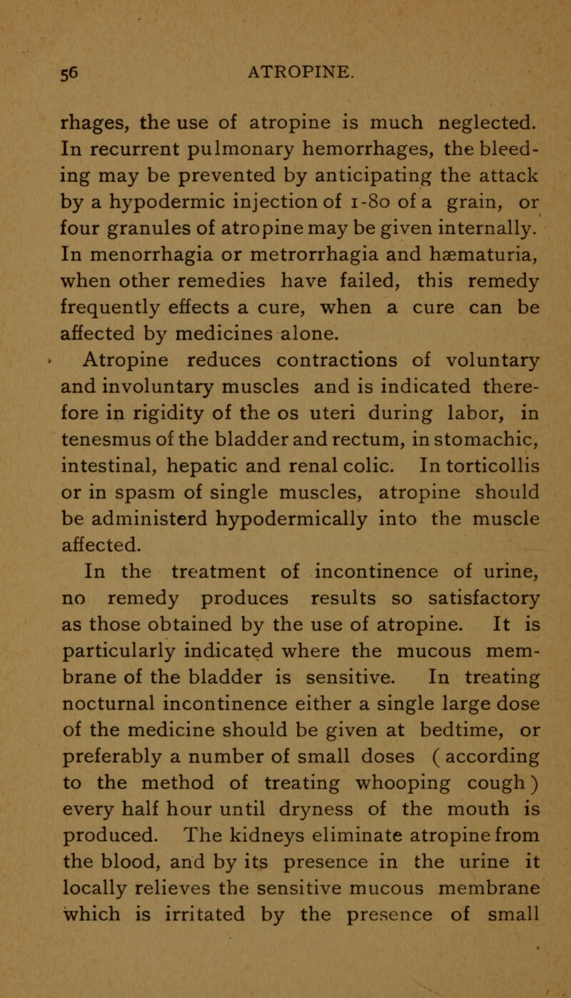 rhages, the use of atropine is much neglected. In recurrent pulmonary hemorrhages, the bleed- ing may be prevented by anticipating the attack by a hypodermic injection of 1-80 of a grain, or four granules of atropine may be given internally. In menorrhagia or metrorrhagia and haematuria, when other remedies have failed, this remedy frequently effects a cure, when a cure can be affected by medicines alone. Atropine reduces contractions of voluntary and involuntary muscles and is indicated there- fore in rigidity of the os uteri during labor, in tenesmus of the bladder and rectum, in stomachic, intestinal, hepatic and renal colic. In torticollis or in spasm of single muscles, atropine should be administerd hypodermically into the muscle affected. In the treatment of incontinence of urine, no remedy produces results so satisfactory as those obtained by the use of atropine. It is particularly indicated where the mucous mem- brane of the bladder is sensitive. In treating nocturnal incontinence either a single large dose of the medicine should be given at bedtime, or preferably a number of small doses ( according to the method of treating whooping cough) every half hour until dryness of the mouth is produced. The kidneys eliminate atropine from the blood, and by its presence in the urine it locally relieves the sensitive mucous membrane which is irritated by the presence of small