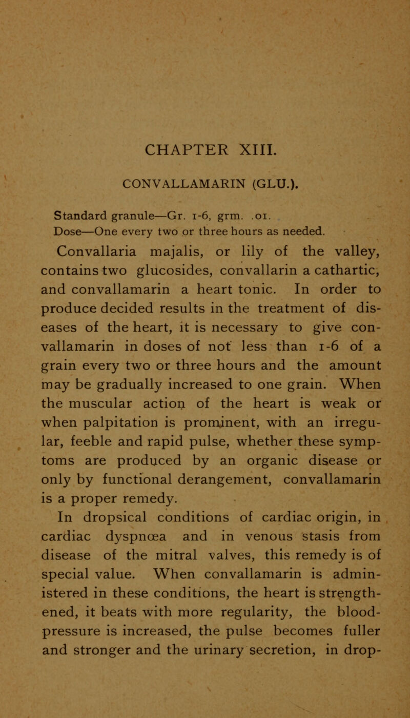 CONVALLAMARIN (GLU.). Standard granule—Gr. 1-6, grm. .01. Dose—One every two or three hours as needed. Convallaria majalis, or lily of the valley, contains two glucosides, convallarin a cathartic, and convallamarin a heart tonic. In order to produce decided results in the treatment of dis- eases of the heart, it is necessary to give con- vallamarin in doses of not less than 1-6 of a grain every two or three hours and the amount may be gradually increased to one grain. When the muscular action of the heart is weak or when palpitation is prominent, with an irregu- lar, feeble and rapid pulse, whether these symp- toms are produced by an organic disease or only by functional derangement, convallamarin is a proper remedy. In dropsical conditions of cardiac origin, in cardiac dyspnoea and in venous stasis from disease of the mitral valves, this remedy is of special value. When convallamarin is admin- istered in these conditions, the heart is strength- ened, it beats with more regularity, the blood- pressure is increased, the pulse becomes fuller and stronger and the urinary secretion, in drop-