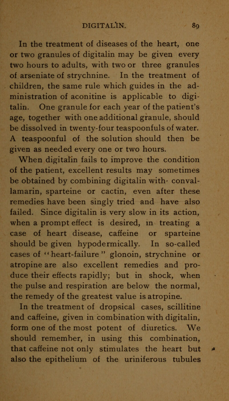 In the treatment of diseases of the heart, one or two granules of digitalin may be given every two hours to adults, with two or three granules of arseniate of strychnine. In the treatment of children, the same rule which guides in the ad- ministration of aconitine is applicable to digi- talin. One granule for each year of the patient's age, together with one additional granule, should be dissolved in twenty-four teaspoonfuls of water. A teaspoonful of the solution should then be given as needed every one or two hours. When digitalin fails to improve the condition of the patient, excellent results may sometimes be obtained by combining digitalin with- conval- lamarin, sparteine or cactin, even after these remedies have been singly tried and have also failed. Since digitalin is very slow in its action, when a prompt effect is desired, in treating a case of heart disease, caffeine or sparteine should be given hypodermically. In so-called cases of heart-failure  glonoin, strychnine or atropine are also excellent remedies and pro- duce their effects rapidly; but in shock, when the pulse and respiration are below the normal, the remedy of the greatest value is atropine. In the treatment of dropsical cases, scillitine and caffeine, given in combination with digitalin, form one of the most potent of diuretics. We should remember, in using this combination, that caffeine not only stimulates the heart but also the epithelium of the uriniferous tubules