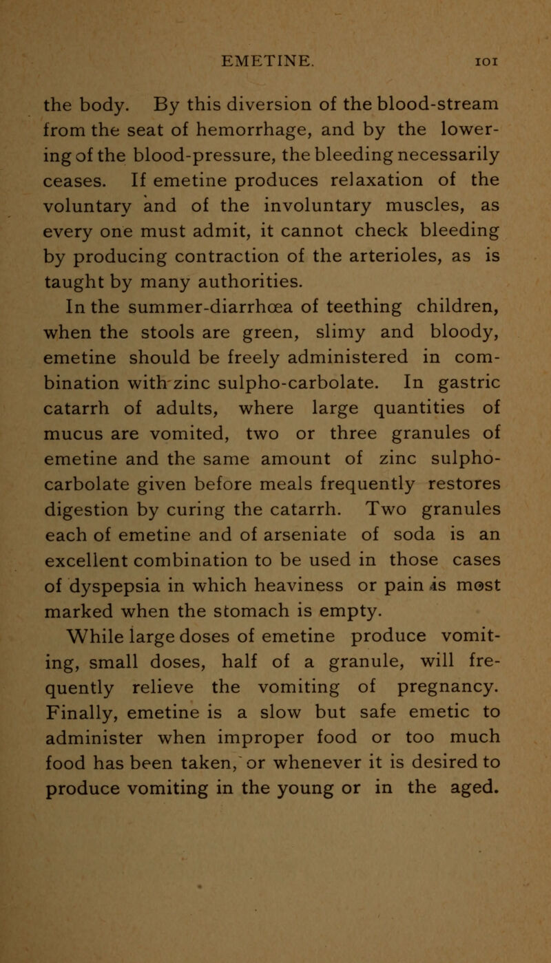 the body. By this diversion of the blood-stream from the seat of hemorrhage, and by the lower- ing of the blood-pressure, the bleeding necessarily ceases. If emetine produces relaxation of the voluntary and of the involuntary muscles, as every one must admit, it cannot check bleeding by producing contraction of the arterioles, as is taught by many authorities. In the summer-diarrhcea of teething children, when the stools are green, slimy and bloody, emetine should be freely administered in com- bination with zinc sulpho-carbolate. In gastric catarrh of adults, where large quantities of mucus are vomited, two or three granules of emetine and the same amount of zinc sulpho- carbolate given before meals frequently restores digestion by curing the catarrh. Two granules each of emetine and of arseniate of soda is an excellent combination to be used in those cases of dyspepsia in which heaviness or pain is most marked when the stomach is empty. While large doses of emetine produce vomit- ing, small doses, half of a granule, will fre- quently relieve the vomiting of pregnancy. Finally, emetine is a slow but safe emetic to administer when improper food or too much food has been taken, or whenever it is desired to produce vomiting in the young or in the aged.