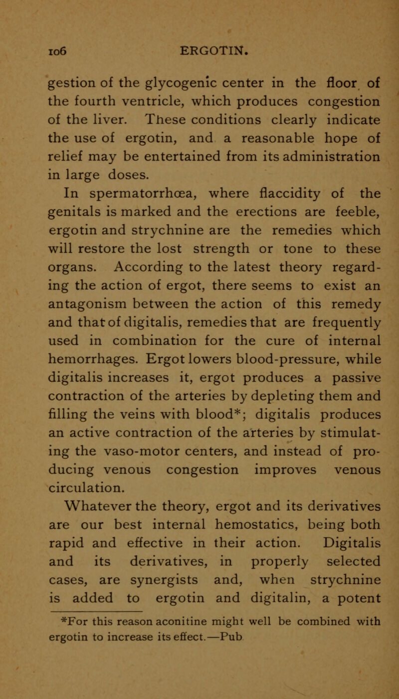 gestion of the glycogenic center in the floor of the fourth ventricle, which produces congestion of the liver. These conditions clearly indicate the use of ergotin, and a reasonable hope of relief may be entertained from its administration in large doses. In spermatorrhoea, where flaccidity of the genitals is marked and the erections are feeble, ergotin and strychnine are the remedies which will restore the lost strength or tone to these organs. According to the latest theory regard- ing the action of ergot, there seems to exist an antagonism between the action of this remedy and that of digitalis, remedies that are frequently used in combination for the cure of internal hemorrhages. Ergot lowers blood-pressure, while digitalis increases it, ergot produces a passive contraction of the arteries by depleting them and filling the veins with blood*; digitalis produces an active contraction of the arteries by stimulat- ing the vaso-motor centers, and instead of pro- ducing venous congestion improves venous circulation. Whatever the theory, ergot and its derivatives are our best internal hemostatics, being both rapid and effective in their action. Digitalis and its derivatives, in properly selected cases, are synergists and, when strychnine is added to ergotin and digitalin, a potent *For this reason aconitine might well be combined with ergotin to increase its effect.—Pub
