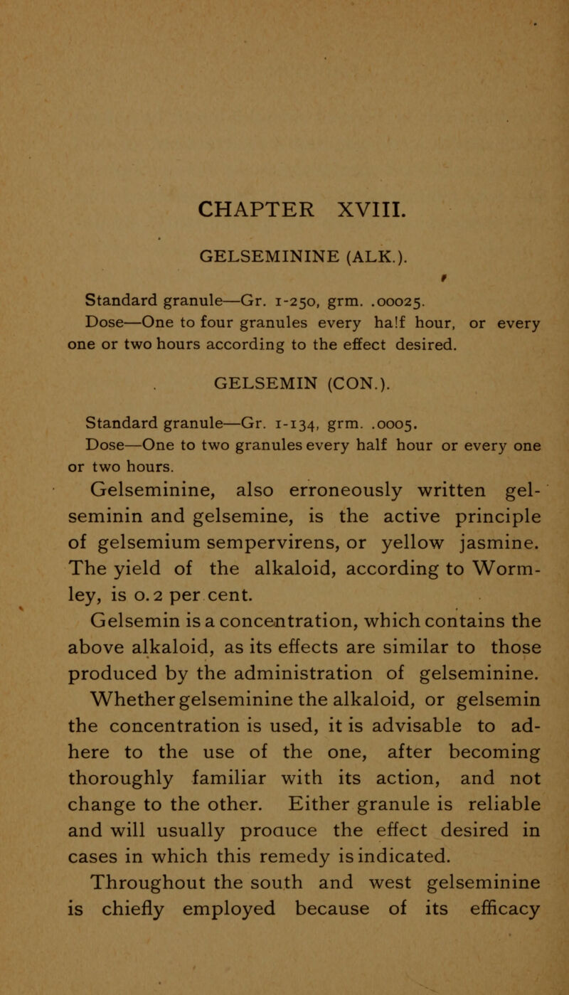 GELSEMININE (ALK.). Standard granule—Gr. 1-250, grm. .00025. Dose—One to four granules every half hour, or every one or two hours according to the effect desired. GELSEMIN (CON.). Standard granule—Gr. 1-134, grm- .0005. Dose—One to two granules every half hour or every one or two hours. Gelseminine, also erroneously written gel- seminin and gelsemine, is the active principle of gelsemium sempervirens, or yellow jasmine. The yield of the alkaloid, according to Worm- ley, is 0.2 per cent. Gelsemin is a concentration, which contains the above alkaloid, as its effects are similar to those produced by the administration of gelseminine. Whether gelseminine the alkaloid, or gelsemin the concentration is used, it is advisable to ad- here to the use of the one, after becoming thoroughly familiar with its action, and not change to the other. Either granule is reliable and will usually produce the effect desired in cases in which this remedy is indicated. Throughout the south and west gelseminine is chiefly employed because of its efficacy